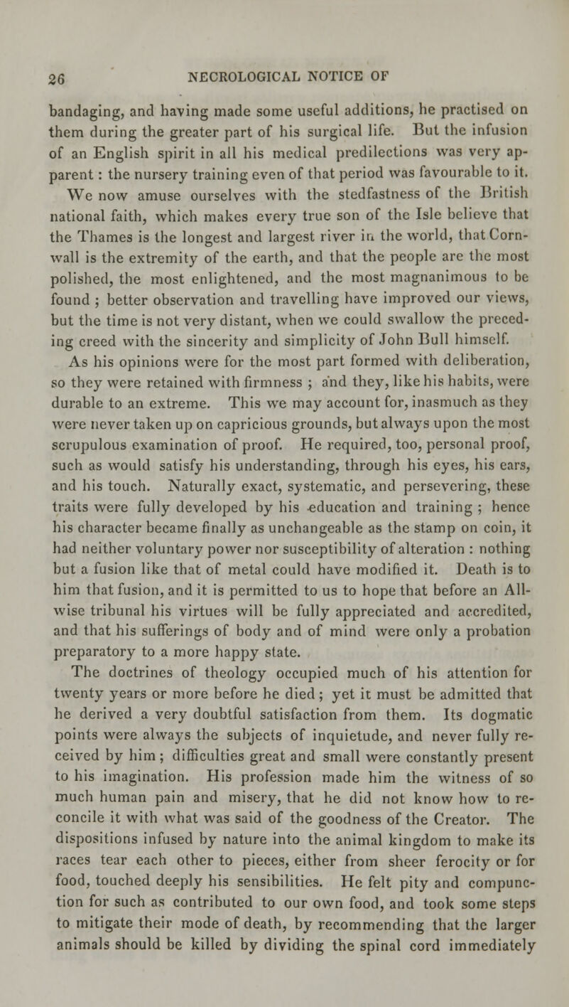 bandaging, and having made some useful additions, he practised on them during the greater part of his surgical life. But the infusion of an English spirit in all his medical predilections was very ap- parent : the nursery training even of that period was favourable to it. We now amuse ourselves with the stedfastness of the British national faith, which makes every true son of the Isle believe that the Thames is the longest and largest river in the world, that Corn- wall is the extremity of the earth, and that the people are the most polished, the most enlightened, and the most magnanimous to be found ; better observation and travelling have improved our views, but the time is not very distant, when we could swallow the preced- ing creed with the sincerity and simplicity of John Bull himself. As his opinions were for the most part formed with deliberation, so they were retained with firmness ; and they, like his habits, were durable to an extreme. This we may account for, inasmuch as they were never taken up on capricious grounds, but always upon the most scrupulous examination of proof. He required, too, personal proof, such as would satisfy his understanding, through his eyes, his ears, and his touch. Naturally exact, systematic, and persevering, these traits were fully developed by his -education and training ; hence his character became finally as unchangeable as the stamp on coin, it had neither voluntary power nor susceptibility of alteration : nothing but a fusion like that of metal could have modified it. Death is to him that fusion, and it is permitted to us to hope that before an All- wise tribunal his virtues will be fully appreciated and accredited, and that his sufferings of body and of mind were only a probation preparatory to a more happy state. The doctrines of theology occupied much of his attention for twenty years or more before he died; yet it must be admitted that he derived a very doubtful satisfaction from them. Its dogmatic points were always the subjects of inquietude, and never fully re- ceived by him ; difficulties great and small were constantly present to his imagination. His profession made him the witness of so much human pain and misery, that he did not know how to re- concile it with what was said of the goodness of the Creator. The dispositions infused by nature into the animal kingdom to make its races tear each other to pieces, either from sheer ferocity or for food, touched deeply his sensibilities. He felt pity and compunc- tion for such as contributed to our own food, and took some steps to mitigate their mode of death, by recommending that the larger animals should be killed by dividing the spinal cord immediately
