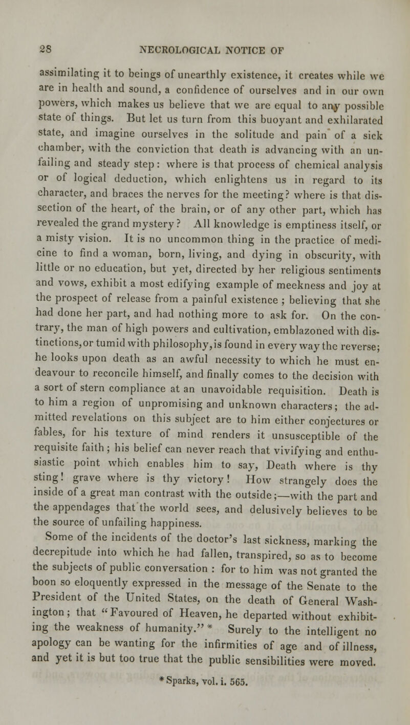 assimilating; it to beings of unearthly existence, it creates while we are in health and sound, a confidence of ourselves and in our own powers, which makes us believe that we are equal to any possible state of things. But let us turn from this buoyant and exhilarated state, and imagine ourselves in the solitude and pain' of a sick chamber, with the conviction that death is advancing with an un- lailing and steady step: where is that process of chemical analysis or of logical deduction, which enlightens us in regard to its character, and braces the nerves for the meeting? where is that dis- section of the heart, of the brain, or of any other part, which has revealed the grand mystery ? All knowledge is emptiness itself, or a misty vision. It is no uncommon thing in the practice of medi- cine to find a woman, born, living, and dying in obscurity, with little or no education, but yet, directed by her religious sentiments and vows, exhibit a most edifying example of meekness and joy at the prospect of release from a painful existence ; believing that she had done her part, and had nothing more to ask for. On the con- trary, the man of high powers and cultivation, emblazoned with dis- tinctions^ tumid with philosophy,is found in every way the reverse; he looks upon death as an awful necessity to which he must en- deavour to reconcile himself, and finally comes to the decision with a sort of stern compliance at an unavoidable requisition. Death is to him a region of unpromising and unknown characters; the ad- mitted revelations on this subject are to him either conjectures or fables, for his texture of mind renders it unsusceptible of the requisite faith; his belief can never reach that vivifying and enthu- siastic point which enables him to say, Death where is thy sting! grave where is thy victory! How strangely does the inside of a great man contrast with the outside;—with the part and the appendages that the world sees, and delusively believes to be the source of unfailing happiness. Some of the incidents of the doctor's last sickness, marking the decrepitude into which he had fallen, transpired, so as to become the subjects of public conversation : for to him was not granted the boon so eloquently expressed in the message of the Senate to the President of the United States, on the death of General Wash- ington; that Favoured of Heaven, he departed without exhibit- ing the weakness of humanity. * Surely to the intelligent no apology can be wanting for the infirmities of age and of illness, and yet it is but too true that the public sensibilities were moved. * Sparks, vol. i. 565.