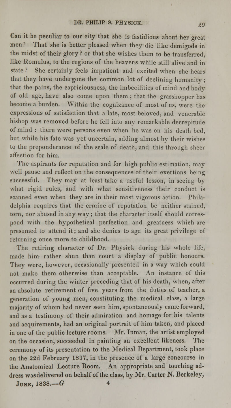 Can it be peculiar to our city that she is fastidious about her great men ? That she is better pleased when they die like demigods in the midst of their glory? or that she wishes them to be transferred, like Romulus, to the regions of the heavens while still alive and in state ? She certainly feels impatient and excited when she hears that they have undergone the common lot of declining humanity; that the pains, the capriciousness, the imbecilities of mind and body of old age, have also come upon them ; that the grasshopper has become a burden. Within the cognizance of most of us, were the expressions of satisfaction that a late, most beloved, and venerable bishop was removed before he fell into any remarkable decrepitude of mind : there were persons even when he was on his death bed, but while his fate was yet uncertain, adding almost by their wishes to the preponderance of the scale of death, and this through sheer affection for him. The aspirants for reputation and for high public estimation, may well pause and reflect on the consequences of their exertions being successful. They may at least take a useful lesson, in seeing by what rigid rules, and with what sensitiveness their conduct is scanned even when they are in their most vigorous action. Phila- delphia requires that the ermine of reputation be neither stained, torn, nor abused in any way ; that the character itself should corres- pond with the hypothetical perfection and greatness which are presumed to attend it: and she denies to age its great privilege of returning once more to childhood. The retiring character of Dr. Physick during his whole life, made him rather shun than court a display of public honours. They were, however, occasionally presented in a way which could not make them otherwise than acceptable. An instance of this occurred during the winter preceding that of his death, when, after an absolute retirement of five years from the duties of teacher, a generation of young men, constituting the medical class, a large majority of whom had never seen him, spontaneously came forward, and as a testimony of their admiration and homage for his talents and acquirements, had an original portrait of him taken, and placed in one of the public lecture rooms. Mr. Inman, the artist employed on the occasion, succeeded in painting an excellent likeness. The ceremony of its presentation to the Medical Department, took place on the 22d February 1837, in the presence of a large concourse in the Anatomical Lecture Room. An appropriate and touching ad- dress was delivered on behalf of the class, by Mr. Carter N. Berkeley, June, 1838.—G 4