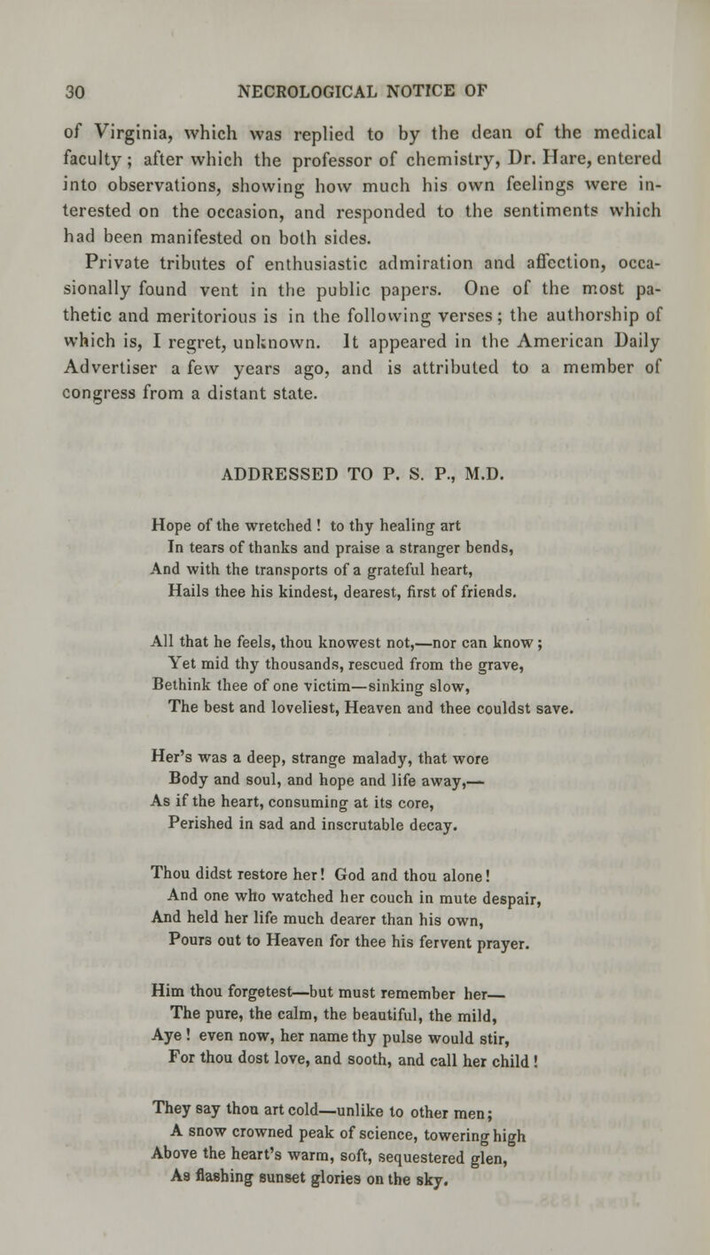 of Virginia, which was replied to by the dean of the medical faculty ; after which the professor of chemistry, Dr. Hare, entered into observations, showing how much his own feelings were in- terested on the occasion, and responded to the sentiments which had been manifested on both sides. Private tributes of enthusiastic admiration and affection, occa- sionally found vent in the public papers. One of the most pa- thetic and meritorious is in the following verses; the authorship of which is, I regret, unknown. It appeared in the American Daily Advertiser a few years ago, and is attributed to a member of congress from a distant state. ADDRESSED TO P. S. P., M.D. Hope of the wretched ! to thy healing art In tears of thanks and praise a stranger bends, And with the transports of a grateful heart, Hails thee his kindest, dearest, first of friends. All that he feels, thou knowest not,—nor can know; Yet mid thy thousands, rescued from the grave, Bethink thee of one victim—sinking slow, The best and loveliest, Heaven and thee couldst save. Her's was a deep, strange malady, that wore Body and soul, and hope and life away,— As if the heart, consuming at its core, Perished in sad and inscrutable decay. Thou didst restore her! God and thou alone! And one who watched her couch in mute despair, And held her life much dearer than his own, Pours out to Heaven for thee his fervent prayer. Him thou forgetest—but must remember her The pure, the calm, the beautiful, the mild, Aye ! even now, her name thy pulse would stir, For thou dost love, and sooth, and call her child ! They say thou art cold—unlike to other men; A snow crowned peak of science, towering high Above the heart's warm, soft, sequestered glen, A8 flashing sunset glories on the sky.