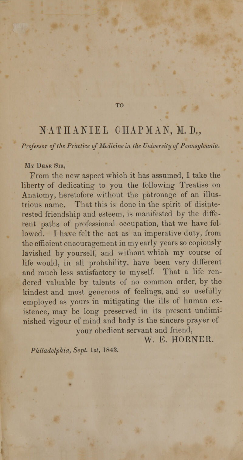 TO NATHANIEL CHAPMAN, II. D., Professor of the Practice of Medicine in the University of Pennsylvania. My Dear Sir, From the new aspect which it has assumed, I take the liberty of dedicating to you the following Treatise on Anatomy, heretofore without the patronage of an illus- trious name. That this is done in the spirit of disinte- rested friendship and esteem, is manifested by the diffe- rent paths of professional occupation, that we have fol- lowed. I have felt the act as an imperative duty, from the efficient encouragement in my early years so copiously lavished by yourself, and without which my course of life would, in all probability, have been very different and much less satisfactory to myself. That a life ren- dered valuable by talents of no common order, by the kindest and most generous of feelings, and so usefully employed as yours in mitigating the ills of human ex- istence, may be long preserved in its present undimi- nished vigour of mind and body is the sincere prayer of your obedient servant and friend, W. E. HORNER. Philadelphia, Sept. 1st, 1843.