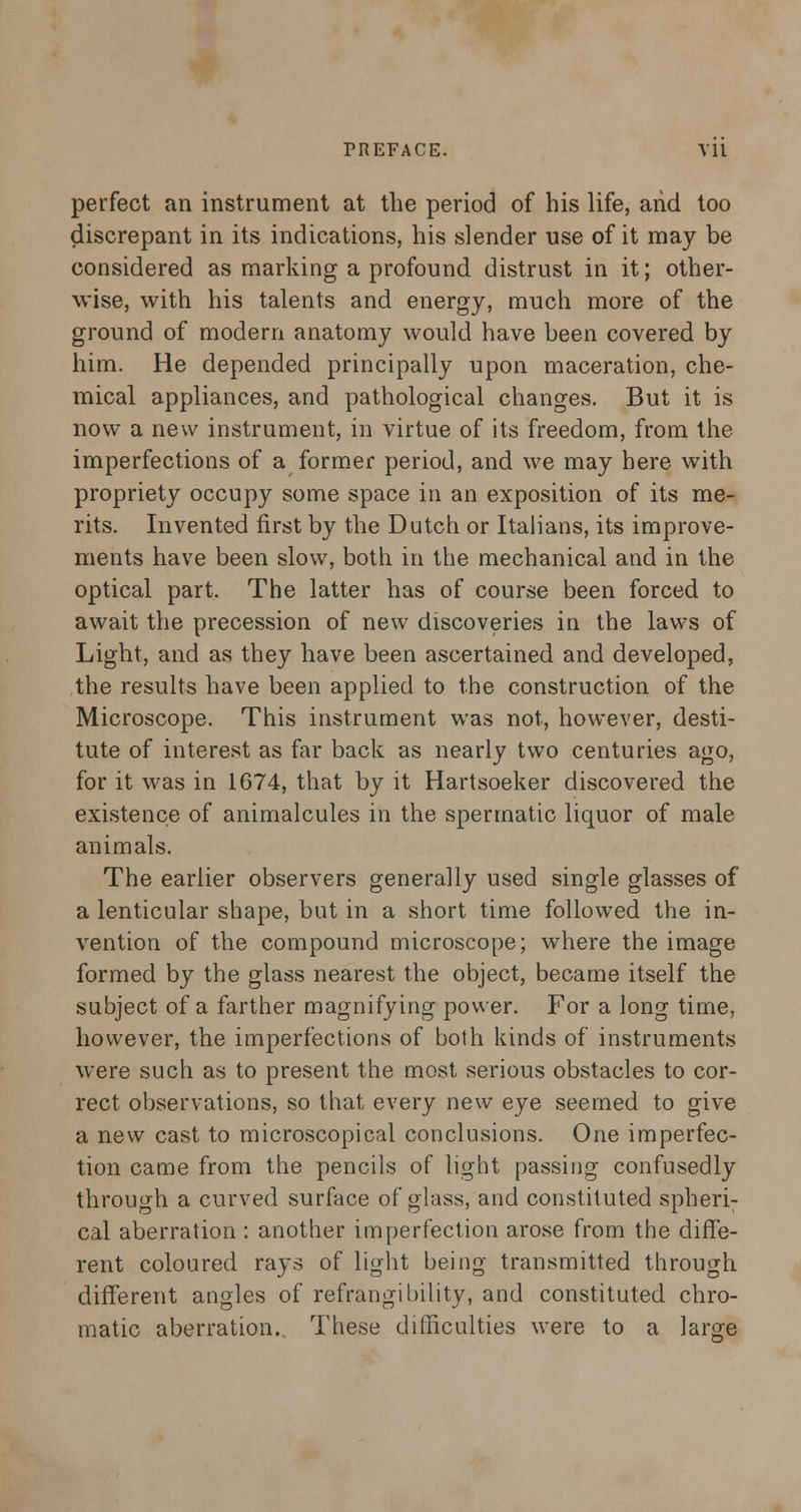 perfect an instrument at the period of his life, arid too discrepant in its indications, his slender use of it may be considered as marking a profound distrust in it; other- wise, with his talents and energy, much more of the ground of modern anatomy would have been covered by him. He depended principally upon maceration, che- mical appliances, and pathological changes. But it is now a new instrument, in virtue of its freedom, from the imperfections of a former period, and we may here with propriety occupy some space in an exposition of its me- rits. Invented first by the Dutch or Italians, its improve- ments have been slow, both in the mechanical and in the optical part. The latter has of course been forced to await the precession of new discoveries in the laws of Light, and as they have been ascertained and developed, the results have been applied to the construction of the Microscope. This instrument was not, however, desti- tute of interest as far back as nearly two centuries ago, for it was in 1674, that by it Hartsoeker discovered the existence of animalcules in the spermatic liquor of male animals. The earlier observers generally used single glasses of a lenticular shape, but in a short time followed the in- vention of the compound microscope; where the image formed by the glass nearest the object, became itself the subject of a farther magnifying power. For a long time, however, the imperfections of both kinds of instruments were such as to present the most serious obstacles to cor- rect observations, so that every new eye seemed to give a new cast to microscopical conclusions. One imperfec- tion came from the pencils of light passing confusedly through a curved surface of glass, and constituted spheri- cal aberration : another imperfection arose from the diffe- rent coloured rays of light being transmitted through different angles of refrangibility, and constituted chro- matic aberration. These difficulties were to a large