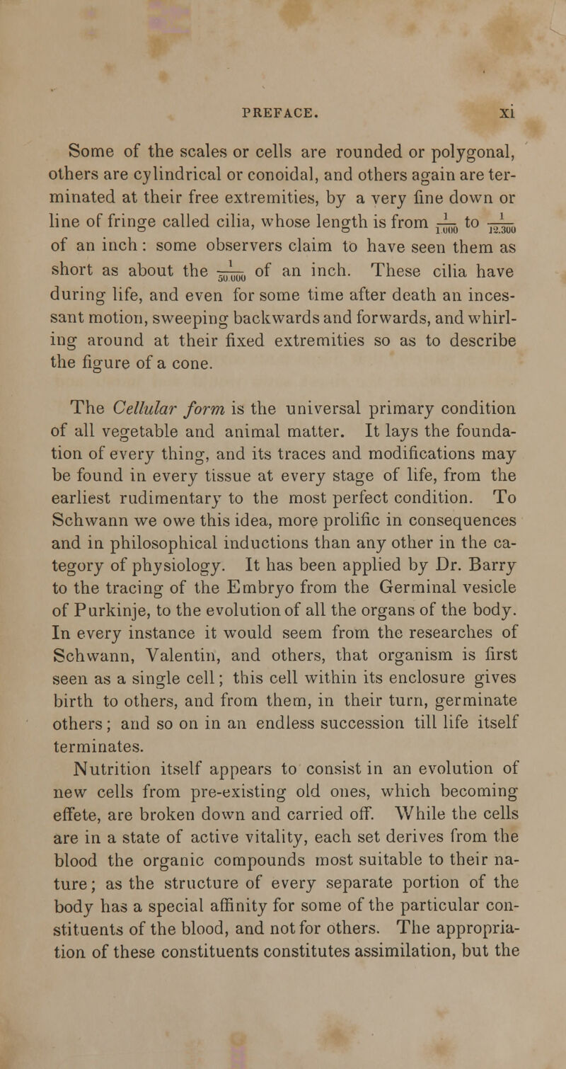 Some of the scales or cells are rounded or polygonal, others are cylindrical or conoidal, and others again are ter- minated at their free extremities, by a very fine down or line of fringe called cilia, whose length is from -^ to -j^ of an inch: some observers claim to have seen them as short as about the —^ of an inch. These cilia have during life, and even for some time after death an inces- sant motion, sweeping backwards and forwards, and whirl- ing around at their fixed extremities so as to describe the figure of a cone. The Cellular form is the universal primary condition of all vegetable and animal matter. It lays the founda- tion of every thing, and its traces and modifications may be found in every tissue at every stage of life, from the earliest rudimentary to the most perfect condition. To Schwann we owe this idea, more prolific in consequences and in philosophical inductions than any other in the ca- tegory of physiology. It has been applied by Dr. Barry to the tracing of the Embryo from the Germinal vesicle of Purkinje, to the evolution of all the organs of the body. In every instance it would seem from the researches of Schwann, Valentin, and others, that organism is first seen as a single cell; this cell within its enclosure gives birth to others, and from them, in their turn, germinate others; and so on in an endless succession till life itself terminates. Nutrition itself appears to consist in an evolution of new cells from pre-existing old ones, which becoming effete, are broken down and carried off. While the cells are in a state of active vitality, each set derives from the blood the organic compounds most suitable to their na- ture ; as the structure of every separate portion of the body has a special affinity for some of the particular con- stituents of the blood, and not for others. The appropria- tion of these constituents constitutes assimilation, but the