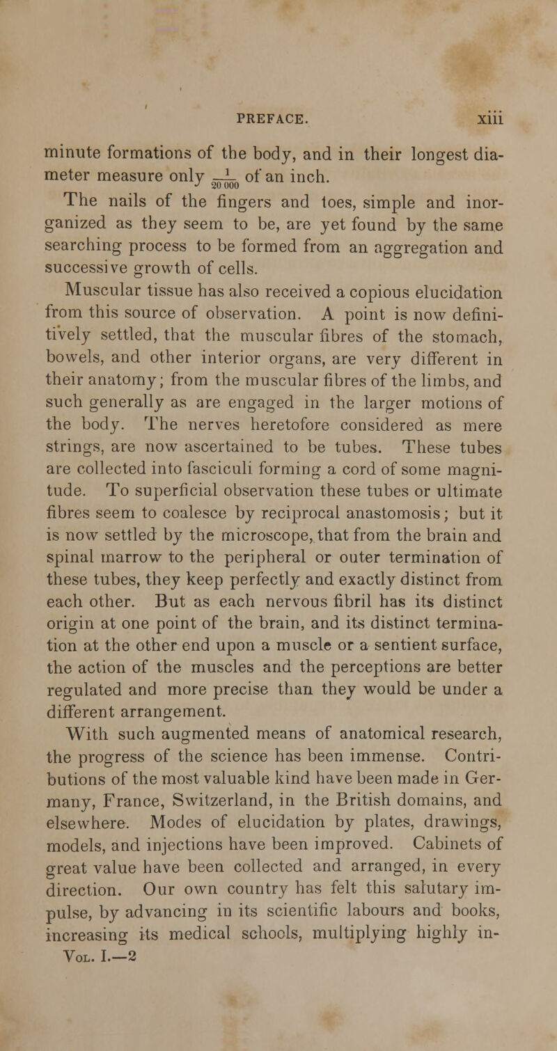 minute formations of the body, and in their longest dia- meter measure only —L of an inch. J 20 000 The nails of the fingers and toes, simple and inor- ganized as they seem to be, are yet found by the same searching process to be formed from an aggregation and successive growth of cells. Muscular tissue has also received a copious elucidation from this source of observation. A point is now defini- tively settled, that the muscular fibres of the stomach, bowels, and other interior organs, are very different in their anatomy; from the muscular fibres of the limbs, and such generally as are engaged in the larger motions of the body. The nerves heretofore considered as mere strings, are now ascertained to be tubes. These tubes are collected into fasciculi forming a cord of some magni- tude. To superficial observation these tubes or ultimate fibres seem to coalesce by reciprocal anastomosis; but it is now settled by the microscope, that from the brain and spinal marrow to the peripheral or outer termination of these tubes, they keep perfectly and exactly distinct from each other. But as each nervous fibril has its distinct origin at one point of the brain, and its distinct termina- tion at the other end upon a muscle or a sentient surface, the action of the muscles and the perceptions are better regulated and more precise than they would be under a different arrangement. With such augmented means of anatomical research, the progress of the science has been immense. Contri- butions of the most valuable kind have been made in Ger- many, France, Switzerland, in the British domains, and elsewhere. Modes of elucidation by plates, drawings, models, and injections have been improved. Cabinets of great value have been collected and arranged, in every direction. Our own country has felt this salutary im- pulse, by advancing in its scientific labours and books, increasing its medical schools, multiplying highly in- Vol. 1.-2