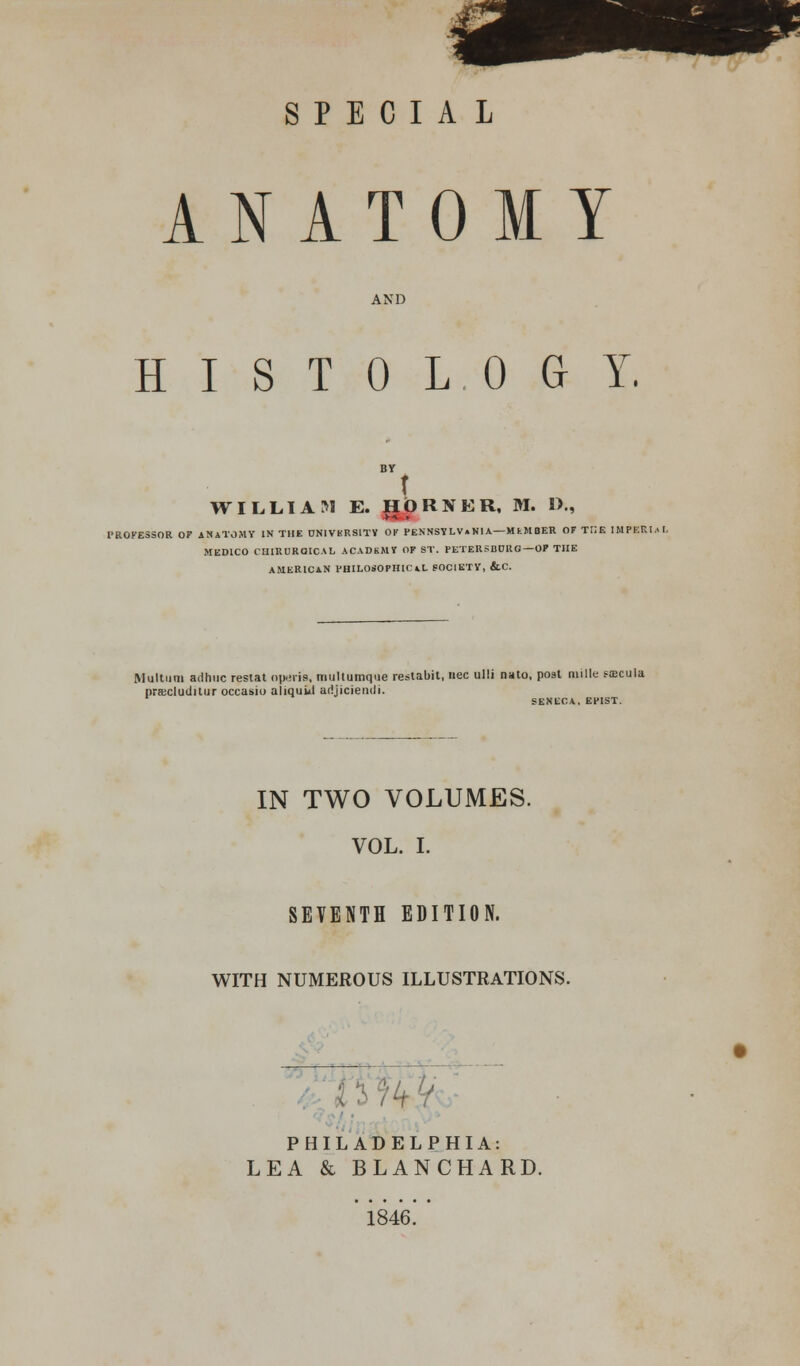 SPECIAL ANATOMY AND HISTOLOGY. t WILLIAM E. HORNER, M. »., PROFESSOR OF ANATOMY IN THE UN1VKRSITY OK PENNSYLVANIA— MfcMBER OF THE IMPERII I. MEDICO CHIRURQICAL ACADEMY OF ST. PETERSBCRG—OF THE AMERICAN PHILOSOPHICAL SOCIETY, &.C. Multuni adhuc restat nperie, multumque restabit, nee ulli nato, post mille saecula pracludiiur occasio aliquul adjiciendi. SENECA, EPIST. IN TWO VOLUMES. VOL. I. SEVENTH EDITION. WITH NUMEROUS ILLUSTRATIONS. PHILADELPHIA: LEA & BLANCHARD. 1846.