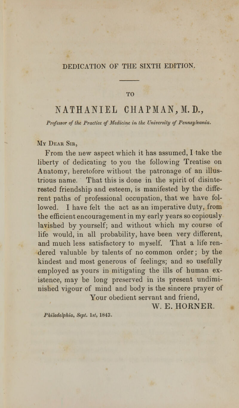 DEDICATION OF THE SIXTH EDITION. TO NATHANIEL CHAPMAN, M. D., Professor of the Practice of Medicine in the University of Pennsylvania. My Dear Sir, From the new aspect which it has assumed, I take the liberty of dedicating to you the following Treatise on Anatomy, heretofore without the patronage of an illus- trious name. That this is done in the spirit of disinte- rested friendship and esteem, is manifested by the diffe- rent paths of professional occupation, that we have fol- lowed. I have felt the act as an imperative duty, from the efficient encouragement in my early years so copiously lavished by yourself; and without which my course of life would, in all probability, have been very different, and much less satisfactory to myself. That a life ren- dered valuable by talents of no common order; by the kindest and most generous of feelings; and so usefully employed as yours in mitigating the ills of human ex- istence, may be long preserved in its present undimi- nished vigour of mind and body is the sincere prayer of Your obedient servant and friend, W. E. HORNER. Philadelphia, Sept. 1st, 1843.