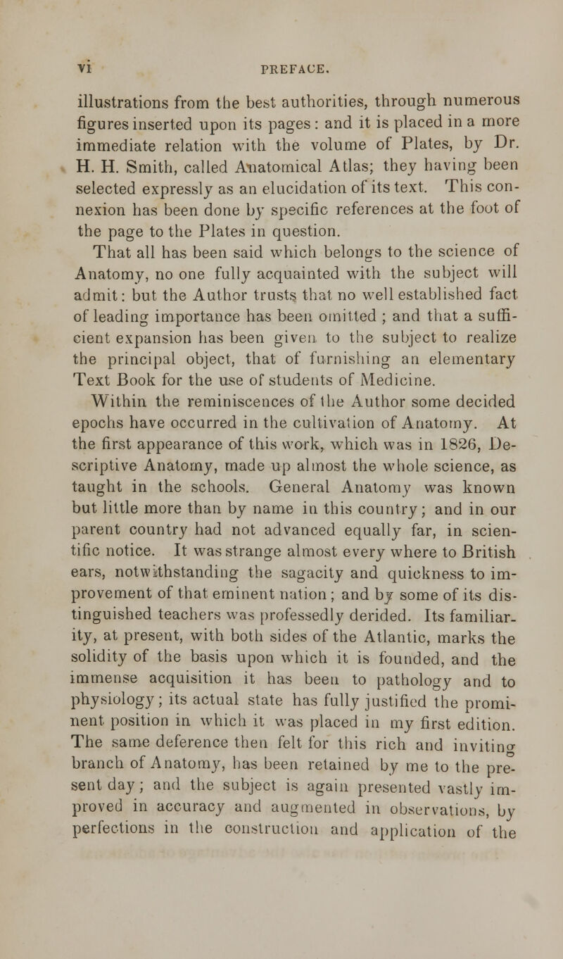 illustrations from the best authorities, through numerous figures inserted upon its pages : and it is placed in a more immediate relation with the volume of Plates, by Dr. H. H. Smith, called Anatomical Atlas; they having been selected expressly as an elucidation of its text. This con- nexion has been done by specific references at the foot of the page to the Plates in question. That all has been said which belongs to the science of Anatomy, no one fully acquainted with the subject will admit: but the Author trusts that no well established fact of leading importance has been omitted ; and that a suffi- cient expansion has been given to the subject to realize the principal object, that of furnishing an elementary Text Book for the use of students of Medicine. Within the reminiscences of the Author some decided epochs have occurred in the cultivation of Anatomy. At the first appearance of this work, which was in 1826, De- scriptive Anatomy, made up almost the whole science, as taught in the schools. General Anatomy was known but little more than by name in this country; and in our parent country had not advanced equally far, in scien- tific notice. It was strange almost every where to British ears, notwithstanding the sagacity and quickness to im- provement of that eminent nation ; and by some of its dis- tinguished teachers was professedly derided. Its familiar- ity, at present, with both sides of the Atlantic, marks the solidity of the basis upon which it is founded, and the immense acquisition it has been to pathology and to physiology; its actual state has fully justified the promi- nent position in which it was placed in my first edition. The same deference then felt for this rich and invitincr branch of Anatomy, has been retained by me to the pre- sent day; and the subject is again presented vastly im- proved in accuracy and augmented in observations, by perfections in the construction and application of the