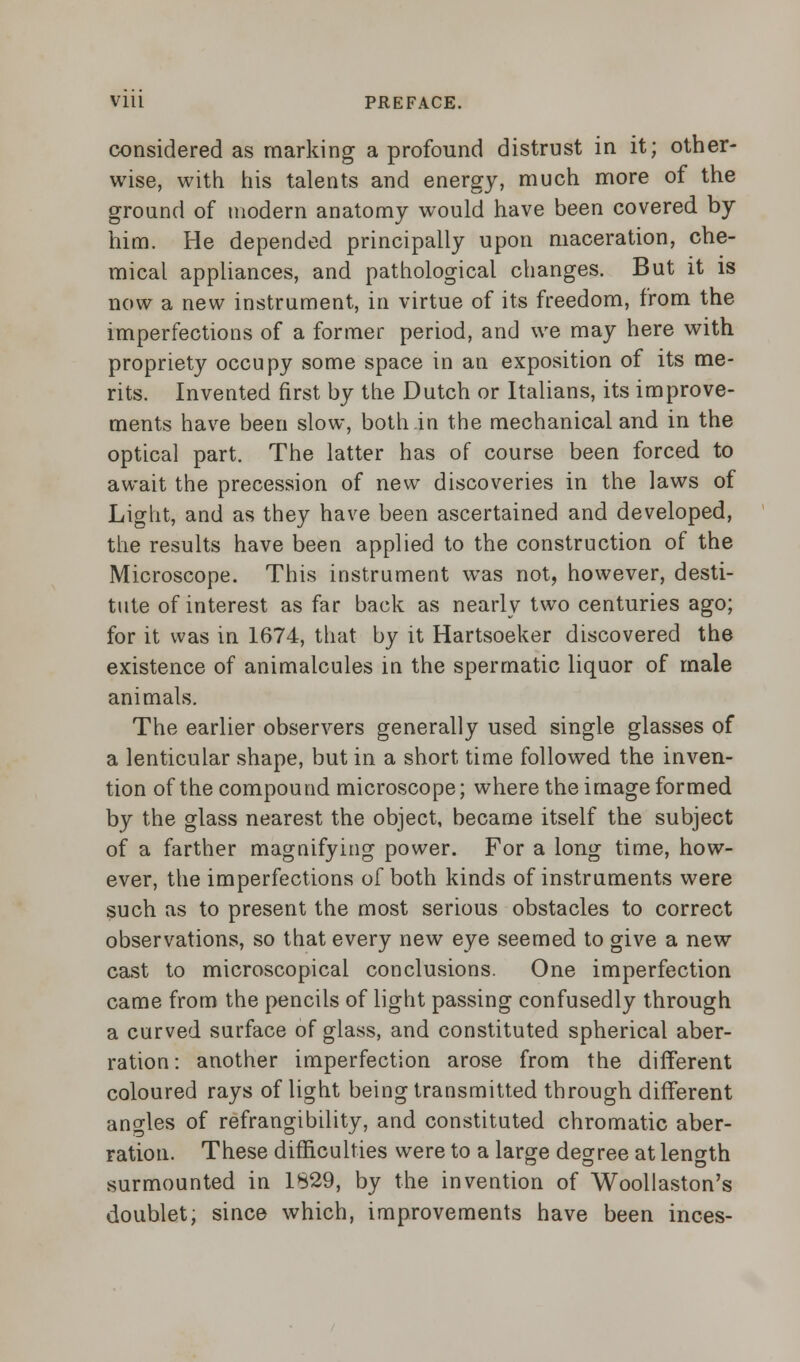 considered as marking a profound distrust in it; other- wise, with his talents and energy, much more of the ground of modern anatomy would have been covered by him. He depended principally upon maceration, che- mical appliances, and pathological changes. But it is now a new instrument, in virtue of its freedom, from the imperfections of a former period, and we may here with propriety occupy some space in an exposition of its me- rits. Invented first by the Dutch or Italians, its improve- ments have been slow, both in the mechanical and in the optical part. The latter has of course been forced to await the precession of new discoveries in the laws of Light, and as they have been ascertained and developed, the results have been applied to the construction of the Microscope. This instrument was not, however, desti- tute of interest as far back as nearly two centuries ago; for it was in 1674, that by it Hartsoeker discovered the existence of animalcules in the spermatic liquor of male animals. The earlier observers generally used single glasses of a lenticular shape, but in a short time followed the inven- tion of the compound microscope; where the image formed by the glass nearest the object, became itself the subject of a farther magnifying power. For a long time, how- ever, the imperfections of both kinds of instruments were such as to present the most serious obstacles to correct observations, so that every new eye seemed to give a new cast to microscopical conclusions. One imperfection came from the pencils of light passing confusedly through a curved surface of glass, and constituted spherical aber- ration: another imperfection arose from the different coloured rays of light being transmitted through different angles of refrangibility, and constituted chromatic aber- ration. These difficulties were to a large degree at length surmounted in 1S29, by the invention of Woollaston's doublet; since which, improvements have been inces-