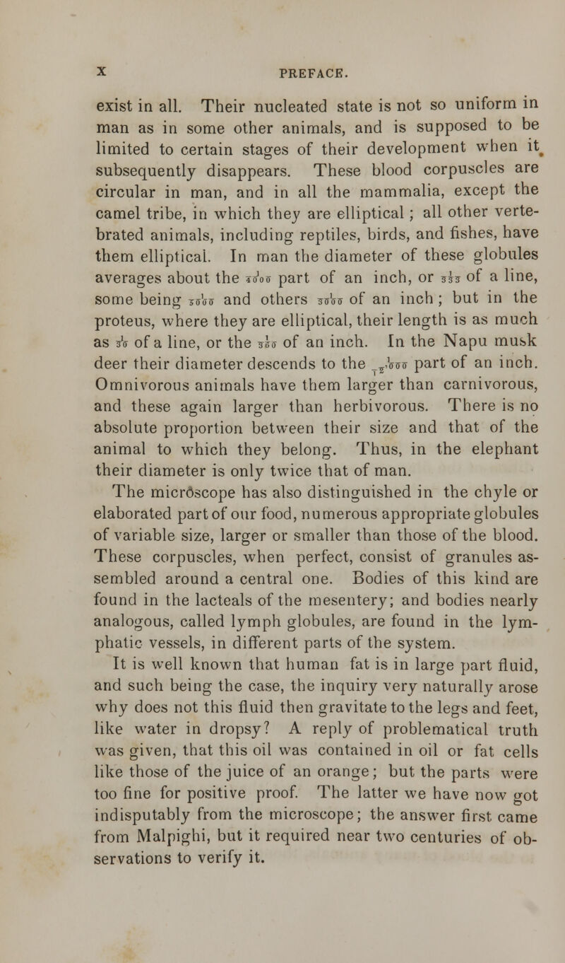 exist in all. Their nucleated state is not so uniform in man as in some other animals, and is supposed to be limited to certain stages of their development when it# subsequently disappears. These blood corpuscles are circular in man, and in all the mammalia, except the camel tribe, in which they are elliptical; all other verte- brated animals, including reptiles, birds, and fishes, have them elliptical. In man the diameter of these globules averages about the iota part of an inch, or ?h of a line, some being saW and others ^W of an inch ; but in the proteus, where they are elliptical, their length is as much as A of a line, or the *h of an inch. In the Napu musk deer their diameter descends to the _T,ta& part of an inch. Omnivorous animals have them larger than carnivorous, and these again larger than herbivorous. There is no absolute proportion between their size and that of the animal to which they belong. Thus, in the elephant their diameter is only twice that of man. The microscope has also distinguished in the chyle or elaborated part of our food, numerous appropriate globules of variable size, larger or smaller than those of the blood. These corpuscles, when perfect, consist of granules as- sembled around a central one. Bodies of this kind are found in the lacteals of the mesentery; and bodies nearly analogous, called lymph globules, are found in the lym- phatic vessels, in different parts of the system. It is well known that human fat is in large part fluid, and such being the case, the inquiry very naturally arose why does not this fluid then gravitate to the legs and feet, like water in dropsy? A reply of problematical truth was given, that this oil was contained in oil or fat cells like those of the juice of an orange; but the parts were too fine for positive proof. The latter we have now got indisputably from the microscope; the answer first came from Malpighi, but it required near two centuries of ob- servations to verify it.