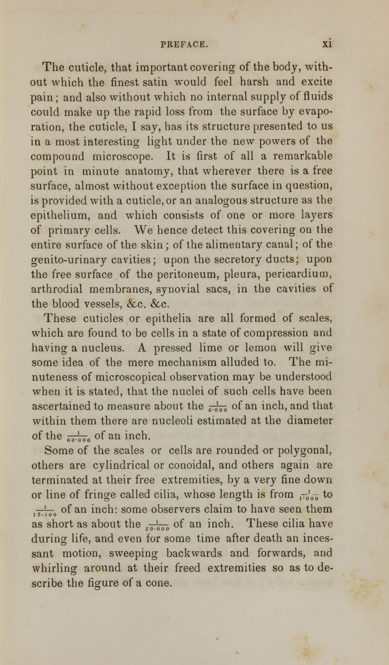 The cuticle, that important covering of the body, with- out which the finest satin would feel harsh and excite pain; and also without which no internal supply of fluids could make up the rapid loss from the surface by evapo- ration, the cuticle, I say, has its structure presented to us in a most interesting light under the new powers of the compound microscope. It is first of all a remarkable point in minute anatomy, that wherever there is a free surface, almost without exception the surface in question, is provided with a cuticle, or an analogous structure as the epithelium, and which consists of one or more layers of primary cells. We hence detect this covering on the entire surface of the skin ; of the alimentary canal; of the genito-urinary cavities; upon the secretory ducts; upon the free surface of the peritoneum, pleura, pericardium, arthrodial membranes, synovial sacs, in the cavities of the blood vessels, &c. &c. These cuticles or epithelia are all formed of scales, which are found to be cells in a state of compression and having a nucleus. A pressed lime or lemon will give some idea of the mere mechanism alluded to. The mi- nuteness of microscopical observation may be understood when it is stated, that the nuclei of such cells have been ascertained to measure about the ^^ of an inch, and that within them there are nucleoli estimated at the diameter of the ^70 of an inch. Some of the scales or cells are rounded or polygonal, others are cylindrical or conoidal, and others again are terminated at their free extremities, by a very fine down or line of fringe called cilia, whose length is from {-^ to v^— of an inch: some observers claim to have seen them 12.3 00 as short as about the 5-^^ of an inch. These cilia have during life, and even for some time after death an inces- sant motion, sweeping backwards and forwards, and whirling around at their freed extremities so as to de- scribe the figure of a cone.