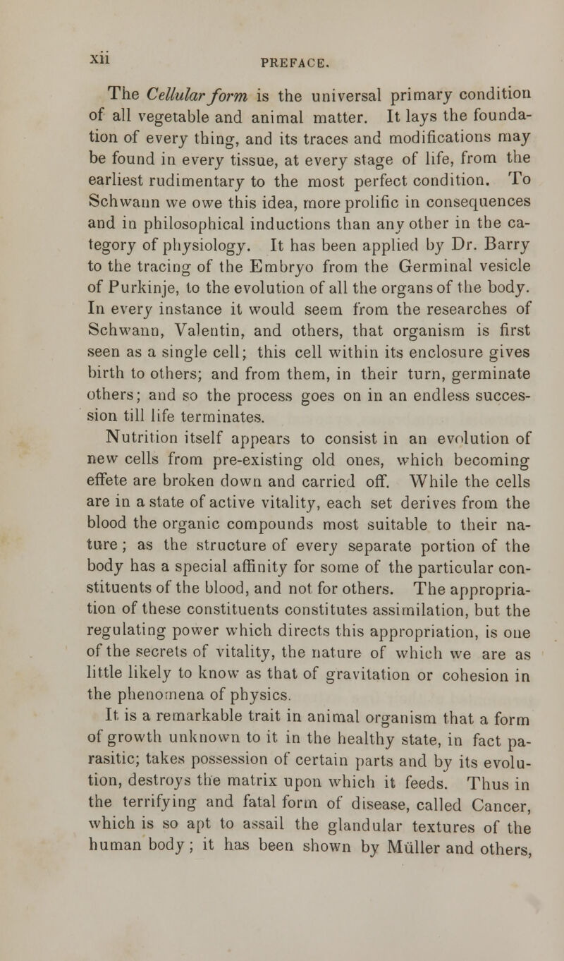 The Cellular form is the universal primary condition of all vegetable and animal matter. It lays the founda- tion of every thing, and its traces and modifications may be found in every tissue, at every stage of life, from the earliest rudimentary to the most perfect condition. To Schwann we owe this idea, more prolific in consequences and in philosophical inductions than any other in the ca- tegory of physiology. It has been applied by Dr. Barry to the tracing of the Embryo from the Germinal vesicle of Purkinje, to the evolution of all the organs of the body. In every instance it would seem from the researches of Schwann, Valentin, and others, that organism is first seen as a single cell; this cell within its enclosure gives birth to others; and from them, in their turn, germinate others; and so the process goes on in an endless succes- sion till life terminates. Nutrition itself appears to consist in an evolution of new cells from pre-existing old ones, which becoming effete are broken down and carried off. While the cells are in a state of active vitality, each set derives from the blood the organic compounds most suitable to their na- ture ; as the structure of every separate portion of the body has a special affinity for some of the particular con- stituents of the blood, and not for others. The appropria- tion of these constituents constitutes assimilation, but the regulating power which directs this appropriation, is one of the secrets of vitality, the nature of which we are as little likely to know as that of gravitation or cohesion in the phenomena of physics. It is a remarkable trait in animal organism that a form of growth unknown to it in the healthy state, in fact pa- rasitic; takes possession of certain parts and by its evolu- tion, destroys the matrix upon which it feeds. Thus in the terrifying and fatal form of disease, called Cancer, which is so apt to assail the glandular textures of the human body; it has been shown by Miiller and others,