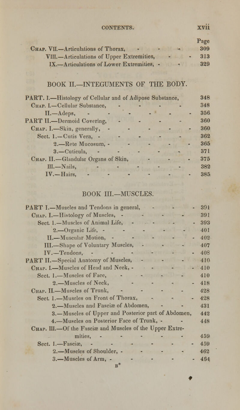 Chap. VII.—Articulations of Thorax, VIII.—Articulations of Upper Extremities, IX.—Articulations of Lower Extremities, Page 309 313 329 BOOK II.—INTEGUMENTS OF THE BODY. PART. I.—Histology of Cellular and of Adipose Substance, 348 Chap. I.—Cellular Substance, .... 348 II.—Adeps, - - - - - - 356 PART II.—Dermoid Covering, ... - 360 Chap. I.—Skin, generally, ..... 360 Sect. 1.—Cutis Vera, ..... 362 2.—Rete Mucosum, ..... 365 3.—Cuticula, - 371 Chap. II.—Glandular Organs of Skin, - - - 375 III.—Nails, ..... 382 IV. —Hairs, ...... 385 BOOK III.—MUSCLES. PART I.—Muscles and Tendons in genera], - - - 391 Chap. I.—Histology of Muscles, .... 391 Sect. 1.—Muscles of Animal Life, -• - - - 393 2.—Organic Life, - - - - 401 II.—Muscular Motion, ----- 402 III.—Shape of Voluntary Muscles, 407 IV.—Tendons, - - - - - - 408 PART II.—Special Anatomy of Muscles, - - - 410 Chap. I.—Muscles of Head and Neck, - - - - 410 Sect. 1.—Muscles of Face, --,..., 410 2.—Muscles of Neck, ..... 419 Chap. II.—Muscles of Trunk, 428 Sect. 1.—Muscles on Front of Thorax, - - - 428 2.—Muscles and Fascia? of Abdomen, - - 431 3.—Muscles of Upper and Posterior part of Abdomen, 442 4.—Muscles on Posterior Face of Trunk, - - 448 Chap. III.—Of the Fascia? and Muscles of the Upper Extre- mities, ----- 459 Sect. 1.—Fascia?, ------ 459 2.—Muscles of Shoulder, - - - - 462 3.—Muscles of Arm, ----- 454 B*