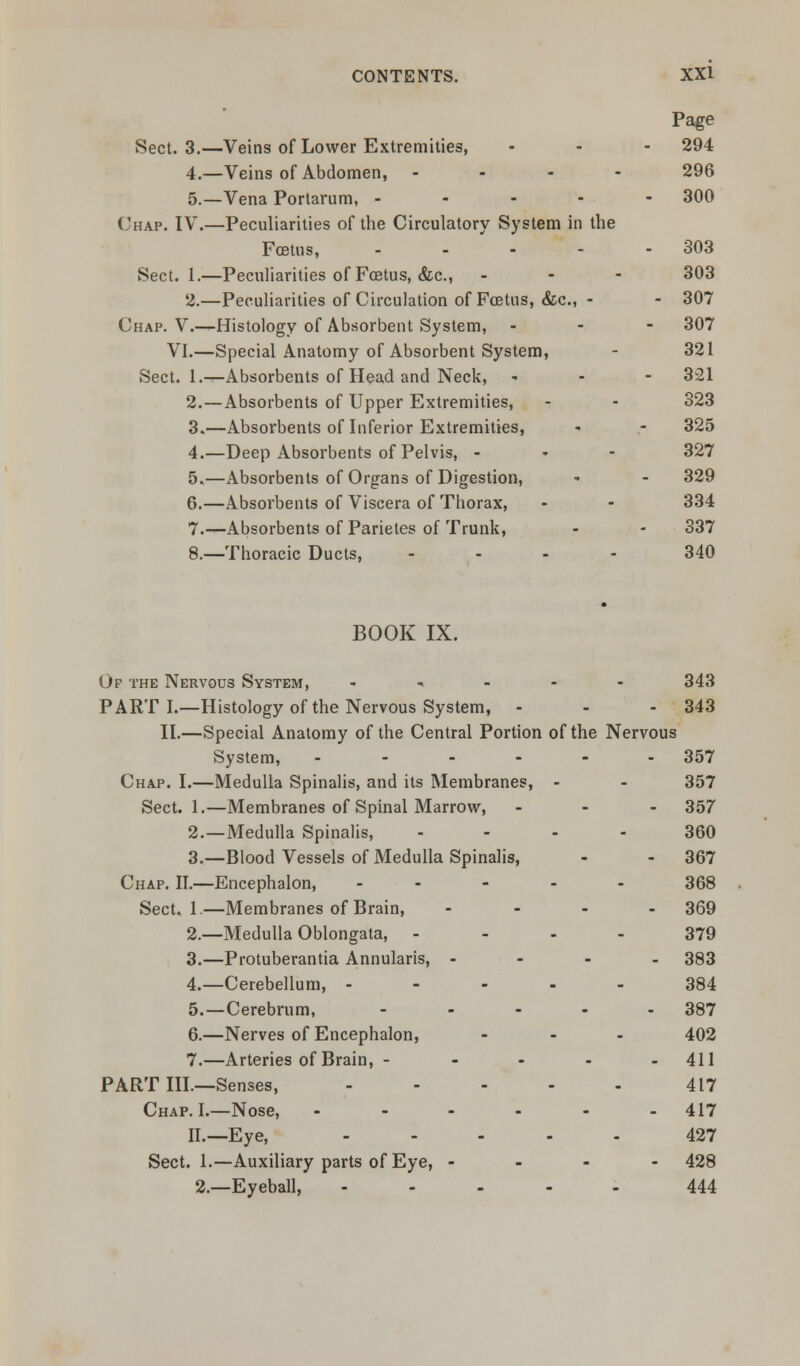 Page Sect. 3.—Veins of Lower Extremities, - - - 294 4.—Veins of Abdomen, .... 296 5.—Vena Portarum, ----- 300 Chap. IV.—Peculiarities of the Circulatory System in the Foetus, - - - - - 303 Sect. 1.—Peculiarities of Foetus, &c, ... 303 2.—Peculiarities of Circulation of Foetus, &c, - - 307 Chap. V.—Histology of Absorbent System, - 307 VI.—Special Anatomy of Absorbent System, - 321 Sect. 1.—Absorbents of Head and Neck, - 321 2.—Absorbents of Upper Extremities, - - 323 3.—Absorbents of Inferior Extremities, - - 325 4.—Deep Absorbents of Pelvis, - 327 5.—Absorbents of Organs of Digestion, * - 329 6.—Absorbents of Viscera of Thorax, - - 334 7.—Absorbents of Parietes of Trunk, - - 337 8.—Thoracic Ducts, ... - 340 BOOK IX. Of the Nervous System, - 343 PART I.—Histology of the Nervous System, - - - 343 II.—Special Anatomy of the Central Portion of the Nervous System, ------ 357 Chap. I.—Medulla Spinalis, and its Membranes, - - 357 Sect. 1.—Membranes of Spinal Marrow, - - - 357 2.—Medulla Spinalis, ... 360 3.—Blood Vessels of Medulla Spinalis, - - 367 Chap. II.—Encephalon, ----- 368 Sect. 1.—Membranes of Brain, - 369 2.—Medulla Oblongata, 379 3.—Protuberantia Annularis, - 383 4.—Cerebellum, ----- 384 5.—Cerebrum, - - - - - 387 6.—Nerves of Encephalon, ... 402 7.—Arteries of Brain, - - - - - 411 PART III—Senses, 417 Chap. I.—Nose, - - - - - - 417 II.—Eye, ----- 427 Sect. 1.—Auxiliary parts of Eye, - 428 2.—Eyeball, ----- 444