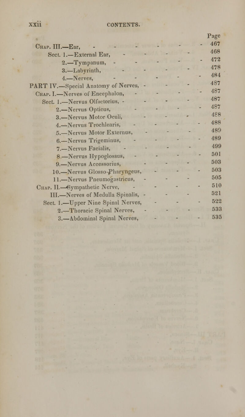 468 472 478 484 487 487 XXU CONTENTS. Page Chap. III.—Ear, ----- 4^ Sect. 1.—External Ear, - 2.—Tympanum, - 3.—Labyrinth, - 4.—Nerves, - PART IV.—Special Anatomy of Nerves, - Chap. I.—Nerves of Encephalon, Sect. 1.—Nervus Olfactorius, - 2.—Nervus Opticus, 3—Nervus Motor Oculi, - 488 4._Nervus Trochlearis, - - - - 488 5.—Nervus Motor Externus, - - - 489 6.—Nervus Trigeminus, - - - 489 7—Nervus Facialis, - 4 8.—Nervus Hypoglossus, - 501 9.—Nervus Accessorius, - 503 10.—Nervus Glosso-Pharyngeus, - - - 503 11.—Nervus Pneumogastricus, - 505 Chap. II.—-Sympathetic Nerve, - - - - 510 III.—Nerves of Medulla Spinalis, - 521 Sect. 1.—Upper Nine Spinal Nerves, - - - 522 2.—Thoracic Spinal Nerves, - 533 3.—A.bdominal Spinal Nerves, - 535
