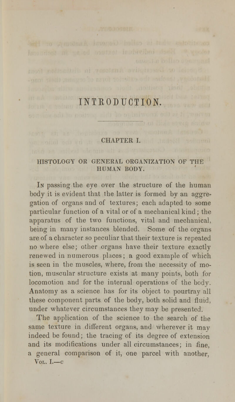 INTRODUCTION. CHAPTER I. HISTOLOGY OR GENERAL ORGANIZATION OF THE HUMAN BODY. In passing the eye over the structure of the human body it is evident that the latter is formed by an aggre- gation of organs and of textures; each adapted to some particular function of a vital or of a mechanical kind; the apparatus of the two functions, vital and mechanical, being in many instances blended. Some of the organs are of a character so peculiar that their texture is repeated no where else; other organs have their texture exactly renewed in numerous places; a good example of which is seen in the muscles, where, from the necessity of mo- tion, muscular structure exists at many points, both for locomotion and for the internal operations of the body. Anatomy as a science has for its object to pourtray all these component parts of the body, both solid and fluid, under whatever circumstances they may be presented. The application of the science to the search of the same texture in different organs, and wherever it may indeed be found; the tracing of its degree of extension and its modifications under all circumstances; in fine, a general comparison of it, one parcel with another, Vol. I.—c