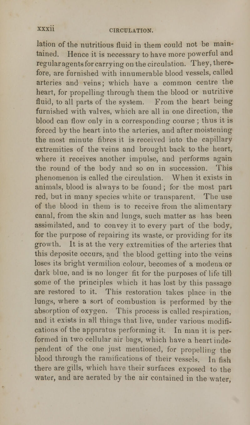 lation of the nutritious fluid in them could not be main- tained. Hence it is necessary to have more powerful and regular agents for carrying on the circulation. They, there- fore, are furnished with innumerable blood vessels, called arteries and veins; which have a common centre the heart, for propelling through them the blood or nutritive fluid, to all parts of the system. From the heart being furnished with valves, which are all in one direction, the blood can flow only in a corresponding course ; thus it is forced by the heart into the arteries, and after moistening the most minute fibres it is received into the capillary extremities of the veins and brought back to the heart, where it receives another impulse, and performs again the round of the body and so on in succession. This phenomenon is called the circulation. When it exists in animals, blood is always to be found ; for the most part red, but in many species white or transparent. The use of the blood in them is to receive from the alimentary canal, from the skin and lungs, such matter as has been assimilated, and to convey it to every part of the body, for the purpose of repairing its waste, or providing for its growth. It is at the very extremities of the arteries that this deposite occurs, and the blood getting into the veins loses its bright vermilion colour, becomes of a modena or dark blue, and is no longer fit for the purposes of life till some of the principles which it has lost by this passage are restored to it. This restoration takes place in the lungs, where a sort of combustion is performed by the absorption of oxygen. This process is called respiration, and it exists in all things that live, under various modifi- cations of the apparatus performing it. In man it is per- formed in two cellular air bags, which have a heart inde- pendent of the one just mentioned, for propellino- the blood through the ramifications of their vessels. In fish there are gills, which have their surfaces exposed to the water, and are aerated by the air contained in the water,