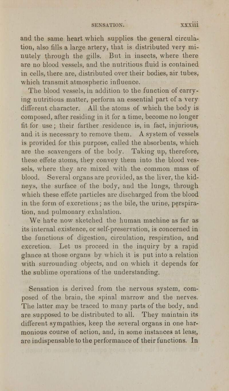 and the same heart which supplies the general circula- tion, also fills a large artery, that is distributed very mi- nutely through the gills. But in insects, where there are no blood vessels, and the nutritious fluid is contained in cells, there are, distributed over their bodies, air tubes, which transmit atmospheric influence. The blood vessels, in addition to the function of carry- ing nutritious matter, perform an essential part of a very different character. All the atoms of which the bod}r is composed, after residing in it for a time, become no longer fit for use; their farther residence is, in fact, injurious, and it is necessary to remove them. A system of vessels is provided for this purpose, called the absorbents, which are the scavengers of the body. Taking up, therefore, these effete atoms, they convey them into the blood ves- sels, where they are mixed with the common mass of blood. Several organs are provided, as the liver, the kid- neys, the surface of the body, and the lungs, through which these effete particles are discharged from the blood in the form of excretions; as the bile, the urine, perspira- tion, and pulmonary exhalation. We haie now sketched the human machine as far as its internal existence, or self-preservation, is concerned in the functions of digestion, circulation, respiration, and excretion. Let us proceed in the inquiry by a rapid glance at those organs by which it is put into a relation with surrounding objects, and on which it depends for the sublime operations of the understanding. Sensation is derived from the nervous system, com- posed of the brain, the spinal marrow and the nerves. The latter may be traced to many parts of the body, and are supposed to be distributed to all. They maintain its different sympathies, keep the several organs in one har- monious course of action, and, in some instances at least, are indispensable to the performance of their functions. In