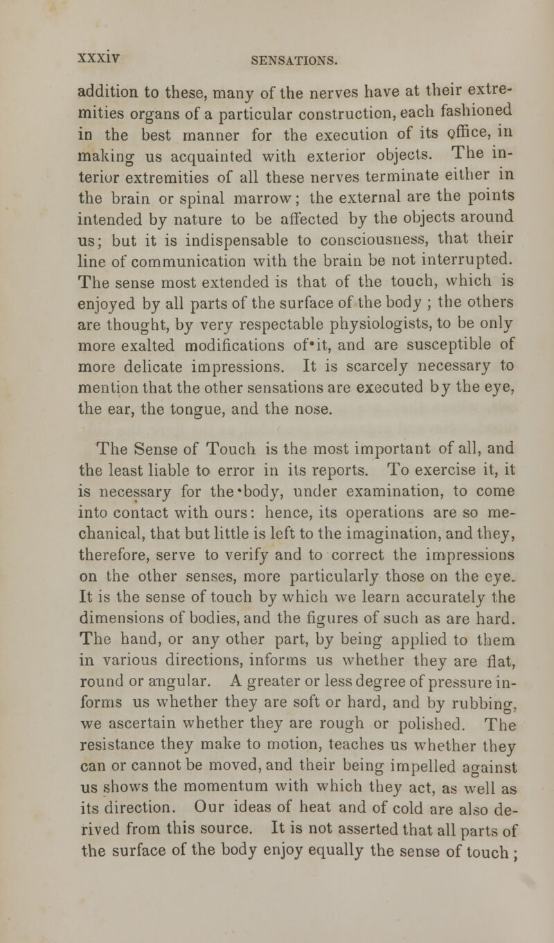 addition to these, many of the nerves have at their extre- mities organs of a particular construction, each fashioned in the best manner for the execution of its office, in making us acquainted with exterior objects. The in- terior extremities of all these nerves terminate either in the brain or spinal marrow; the external are the points intended by nature to be affected by the objects around us; but it is indispensable to consciousness, that their line of communication with the brain be not interrupted. The sense most extended is that of the touch, which is enjoyed by all parts of the surface of the body ; the others are thought, by very respectable physiologists, to be only more exalted modifications of*it, and are susceptible of more delicate impressions. It is scarcely necessary to mention that the other sensations are executed by the eye, the ear, the tongue, and the nose. The Sense of Touch is the most important of all, and the least liable to error in its reports. To exercise it, it is necessary for the'body, under examination, to come into contact with ours: hence, its operations are so me- chanical, that but little is left to the imagination, and they, therefore, serve to verify and to correct the impressions on the other senses, more particularly those on the eye. It is the sense of touch by which we learn accurately the dimensions of bodies, and the figures of such as are hard. The hand, or any other part, by being applied to them in various directions, informs us whether they are flat, round or angular. A greater or less degree of pressure in- forms us whether they are soft or hard, and by rubbino-, we ascertain whether they are rough or polished. The resistance they make to motion, teaches us whether they can or cannot be moved, and their being impelled ao-ainst us shows the momentum with which they act, as well as its direction. Our ideas of heat and of cold are also de- rived from this source. It is not asserted that all parts of the surface of the body enjoy equally the sense of touch ;
