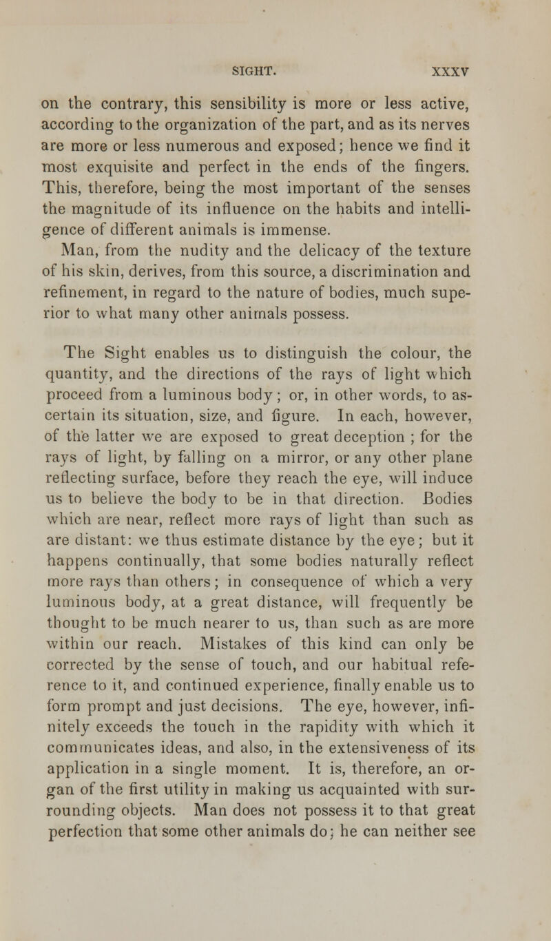 on the contrary, this sensibility is more or less active, according to the organization of the part, and as its nerves are more or less numerous and exposed; hence we find it most exquisite and perfect in the ends of the fingers. This, therefore, being the most important of the senses the magnitude of its influence on the habits and intelli- gence of different animals is immense. Man, from the nudity and the delicacy of the texture of his skin, derives, from this source, a discrimination and refinement, in regard to the nature of bodies, much supe- rior to what many other animals possess. The Sight enables us to distinguish the colour, the quantity, and the directions of the rays of light which proceed from a luminous body; or, in other words, to as- certain its situation, size, and figure. In each, however, of the latter we are exposed to great deception ; for the rays of light, by falling on a mirror, or any other plane reflecting surface, before they reach the eye, will induce us to believe the body to be in that direction. Bodies which are near, reflect more rays of light than such as are distant: we thus estimate distance by the eye; but it happens continually, that some bodies naturally reflect more rays than others; in consequence of which a very luminous body, at a great distance, will frequently be thought to be much nearer to us, than such as are more within our reach. Mistakes of this kind can only be corrected by the sense of touch, and our habitual refe- rence to it, and continued experience, finally enable us to form prompt and just decisions. The eye, however, infi- nitely exceeds the touch in the rapidity with which it communicates ideas, and also, in the extensiveness of its application in a single moment. It is, therefore, an or- gan of the first utility in making us acquainted with sur- rounding objects. Man does not possess it to that great perfection that some other animals do; he can neither see
