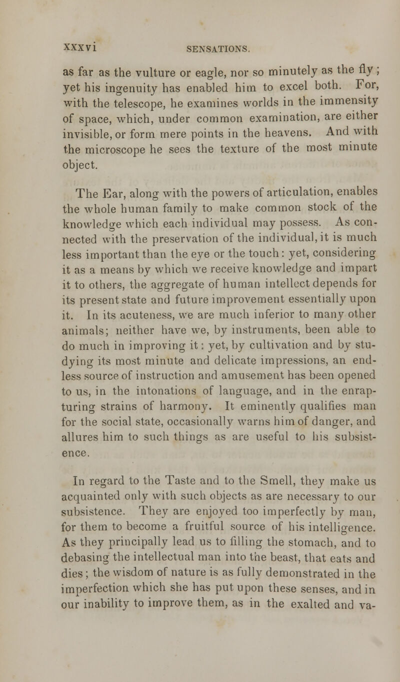 as far as the vulture or eagle, nor so minutely as the fly ; yet his ingenuity has enabled him to excel both. For, with the telescope, he examines worlds in the immensity of space, which, under common examination, are either invisible, or form mere points in the heavens. And with the microscope he sees the texture of the most minute object. The Ear, along with the powers of articulation, enables the whole human family to make common stock of the knowledge which each individual may possess. As con- nected with the preservation of the individual, it is much less important than the eye or the touch: yet, considering it as a means by which we receive knowledge and impart it to others, the aggregate of human intellect depends for its present state and future improvement essentially upon it. In its acuteness, we are much inferior to many other animals; neither have we, by instruments, been able to do much in improving it: yet, by cultivation and by stu- dying its most minute and delicate impressions, an end- less source of instruction and amusement has been opened to us, in the intonations of language, and in the enrap- turing strains of harmony. It eminently qualifies man for the social state, occasionally warns him of danger, and allures him to such things as are useful to his subsist- ence. In regard to the Taste and to the Smell, they make us acquainted only with such objects as are necessary to our subsistence. They are enjoyed too imperfectly by man, for them to become a fruitful source of his intelligence. As they principally lead us to filling the stomach, and to debasing the intellectual man into the beast, that eats and dies ; the wisdom of nature is as fully demonstrated in the imperfection which she has put upon these senses, and in our inability to improve them, as in the exalted and va-