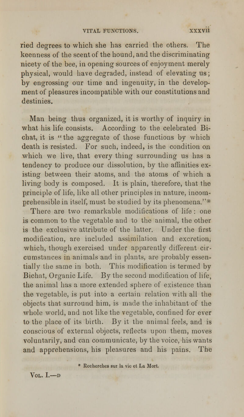 ried degrees to which she has carried the others. The keenness of the scent of the hound, and the discriminating nicety of the bee, in opening sources of enjoyment merely physical, would have degraded, instead of elevating us; by engrossing our time and ingenuity, in the develop- ment of pleasures incompatible with our constitutions and destinies. Man being thus organized, it is worthy of inquiry in what his life consists. According to the celebrated Bi- chat, it is  the aggregate of those functions by which death is resisted. For such, indeed, is the condition on which we live, that every thing surrounding us has a tendency to produce our dissolution, by the affinities ex- isting between their atoms, and the atoms of which a living body is composed. It is plain, therefore, that the principle of life, like all other principles in nature, incom- prehensible in itself, must be studied by its phenomena.'1* There are two remarkable modifications of life : one is common to the vegetable and to the animal, the other is the exclusive attribute of the latter. Under the first modification, are included assimilation and excretion, which, though exercised under apparently different cir- cumstances in animals and in plants, are probably essen- tially the same in both. This modification is termed by Bichat, Organic Life. By the second modification of life, the animal has a more extended sphere of existence than the vegetable, is put into a certain relation with all the objects that surround him, is made the inhabitant of the whole world, and not like the vegetable, confined for ever to the place of its birth. By it the animal feels, and is conscious of external objects, reflects upon them, moves voluntarily, and can communicate, by the voice, his wants and apprehensions, his pleasures and his pains. The * Rccherches sur la vie et La Mort. Vol. I.—d