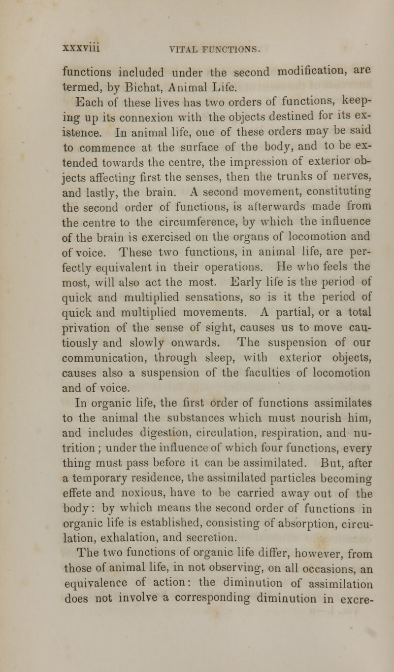 functions included under the second modification, are termed, by Bichat, Animal Life. Each of these lives has two orders of functions, keep- ing up its connexion with the objects destined for its ex- istence. In animal life, one of these orders may be said to commence at the surface of the body, and to be ex- tended towards the centre, the impression of exterior ob- jects affecting first the senses, then the trunks of nerves, and lastly, the brain. A second movement, constituting the second order of functions, is afterwards made from the centre to the circumference, by which the influence of the brain is exercised on the organs of locomotion and of voice. These two functions, in animal life, are per- fectly equivalent in their operations. He who feels the most, will also act the most. Early life is the period of quick and multiplied sensations, so is it the period of quick and multiplied movements. A partial, or a total privation of the sense of sight, causes us to move cau- tiously and slowly onwards. The suspension of our communication, through sleep, with exterior objects, causes also a suspension of the faculties of locomotion and of voice. In organic life, the first order of functions assimilates to the animal the substances which must nourish him, and includes digestion, circulation, respiration, and nu- trition ; under the influence of which four functions, every thing must pass before it can be assimilated. But, after a temporary residence, the assimilated particles becoming effete and noxious, have to be carried away out of the body: by which means the second order of functions in organic life is established, consisting of absorption, circu- lation, exhalation, and secretion. The two functions of organic life differ, however, from those of animal life, in not observing, on all occasions, an equivalence of action: the diminution of assimilation does not involve a corresponding diminution in excre-