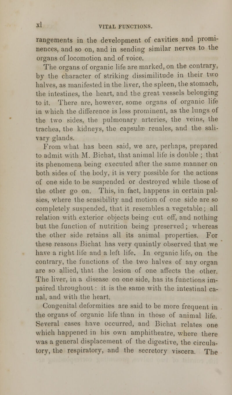 VITAL FUNCTIONS. rangements in the development of cavities and promi- nences, and so on, and in sending similar nerves to the organs of locomotion and of voice. The organs of organic life are marked, on the contrary, by the character of striking dissimilitude in their two halves, as manifested in the liver, the spleen, the stomach, the intestines, the heart, and the great vessels belonging to it. There, are, however, some organs of organic life in which the difference is less prominent, as the lungs of the two sides, the pulmonary arteries, the veins, the trachea, the kidneys, the capsular renales, and the sali- vary glands. From what has been said, we are, perhaps, prepared to admit with M. Bichat, that animal life is double ; that its phenomena being executed after the same manner on both sides of the body, it is very possible for the actions of one side to be suspended or destroyed while those of the other go on. This, in fact, happens in certain pal- sies, where the sensibility and motion of one side are so completely suspended, that it resembles a vegetable; all relation with exterior objects being cut off, and nothing but the function of nutrition being preserved ; whereas the other side retains all its animal properties. For these reasons Bichat has very quaintly observed that we have a right life and a left life. In organic life, on the contrary, the functions of the two halves of any organ are so allied, that the lesion of one affects the other. The liver, in a disease on one side, has its functions im- paired throughout: it is the same with the intestinal ca- nal, and with the heart. Congenital deformities are said to be more frequent in the organs of organic life than in those of animal life. Several cases have occurred, and Bichat relates one which happened in his own amphitheatre, where there was a general displacement of the digestive, the circula- tory, the respiratory, and the secretory viscera. The