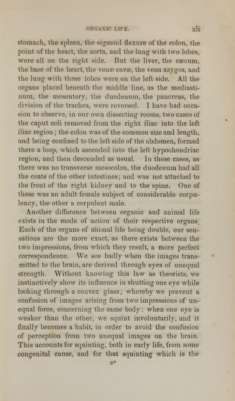 stomach, the spleen, the sigmoid flexure of the colon, the point of the heart, the aorta, and the lung with two lobes, were all on the right side. But the liver, the caecum, the base of the heart, the venae cavse, the vena azygos, and the lung with three lobes were on the left side. All the organs placed beneath the middle line, as the mediasti- num, the mesentery, the duodenum, the pancreas, the division of the trachea, were reversed. I have had occa- sion to observe, in our own dissecting rooms, two cases of the caput coli removed from the right iliac into the left iliac region; the colon was of the common size and length, and being confined to the left side of the abdomen, formed there a loop, which ascended into the left hypochondriac region, and then descended as usual. In these cases, as there was no transverse mesocolon, the duodenum had all the coats of the other intestines; and was not attached to the front of the right kidney and to the spine. One of these was an adult female subject of considerable corpu- lency, the other a corpulent male. Another difference between organic and animal life exists in the mode of action of their respective organs. Each of the organs of animal life being double, our sen- sations are the more exact, as there exists between the two impressions, from which they result, a more perfect correspondence. We see badly when the images trans- mitted to the brain, are derived through eyes of unequal strength. Without knowing this law as theorists, we instinctively show its influence in shutting one eye while looking through a convex glass; whereby we prevent a confusion of images arising from two impressions of un- equal force, concerning the same body: when one eye is weaker than the other, we squint involuntarily, and it finally becomes a habit, in order to avoid the confusion of perception from two unequal images on the brain. This accounts for squinting, both in early life, from some congenital cause, and for that squinting which is the D*