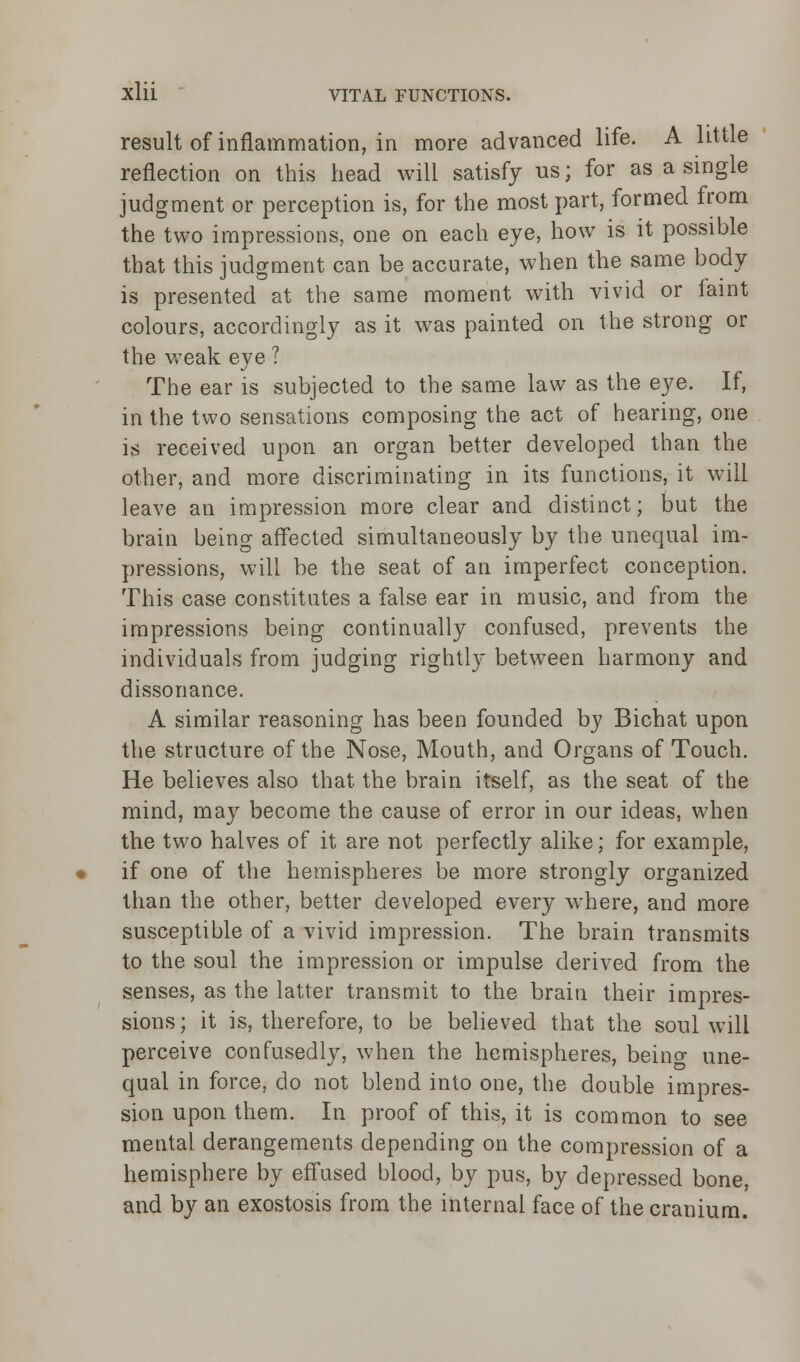 result of inflammation, in more advanced life. A little reflection on this head will satisfy us; for as a single judgment or perception is, for the most part, formed from the two impressions, one on each eye, how is it possible that this judgment can be accurate, when the same body is presented at the same moment with vivid or faint colours, accordingly as it was painted on the strong or the weak eye ? The ear is subjected to the same law as the eye. If, in the two sensations composing the act of hearing, one is received upon an organ better developed than the other, and more discriminating in its functions, it will leave an impression more clear and distinct; but the brain being affected simultaneously by the unequal im- pressions, will be the seat of an imperfect conception. This case constitutes a false ear in music, and from the impressions being continually confused, prevents the individuals from judging rightly between harmony and dissonance. A similar reasoning has been founded by Bichat upon the structure of the Nose, Mouth, and Organs of Touch. He believes also that the brain itself, as the seat of the mind, may become the cause of error in our ideas, when the two halves of it are not perfectly alike; for example, if one of the hemispheres be more strongly organized than the other, better developed every where, and more susceptible of a vivid impression. The brain transmits to the soul the impression or impulse derived from the senses, as the latter transmit to the brain their impres- sions; it is, therefore, to be believed that the soul will perceive confusedly, when the hemispheres, beino- une- qual in force, do not blend into one, the double impres- sion upon them. In proof of this, it is common to see mental derangements depending on the compression of a hemisphere by effused blood, by pus, by depressed bone, and by an exostosis from the internal face of the cranium.