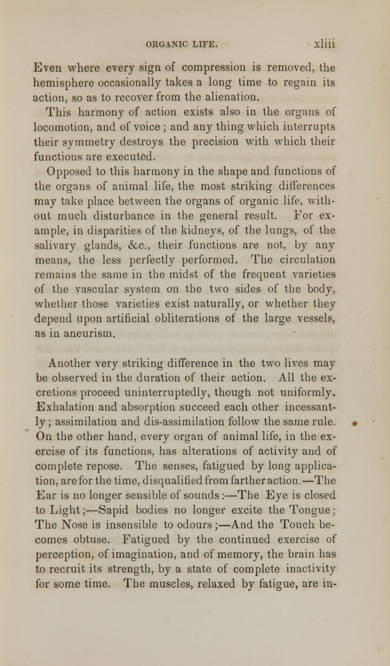Even where every sign of compression is removed, the hemisphere occasionally takes a long time to regain its action, so as to recover from the alienation. This harmony of action exists also in the organs of locomotion, and of voice ; and any thing which interrupts their symmetry destroys the precision with which their functions are executed. Opposed to this harmony in the shape and functions of the organs of animal life, the most striking differences may take place between the organs of organic life, with- out much disturbance in the general result. For ex- ample, in disparities of the kidneys, of the lungs, of the salivary glands, &c, their functions are not, by any means, the less perfectly performed. The circulation remains the same in the midst of the frequent varieties of the vascular system on the two sides of the body, whether those varieties exist naturally, or whether they depend upon artificial obliterations of the large vessels, as in aneurism. Another very striking difference in the two lives may be observed in the duration of their action. All the ex- cretions proceed uninterruptedly, though not uniformly. Exhalation and absorption succeed each other incessant- ly; assimilation and dis-assimilation follow the same rule. On the other hand, every organ of animal life, in the ex- ercise of its functions, has alterations of activity and of complete repose. The senses, fatigued by long applica- tion, are for the time, disqualified from farther action.—The Ear is no longer sensible of sounds :—The Eye is closed to Light;—Sapid bodies no longer excite the Tongue; The Nose is insensible to odours ;—And the Touch be- comes obtuse. Fatigued by the continued exercise of perception, of imagination, and of memory, the brain has to recruit its strength, by a state of complete inactivity for some time. The muscles, relaxed by fatigue, are in-