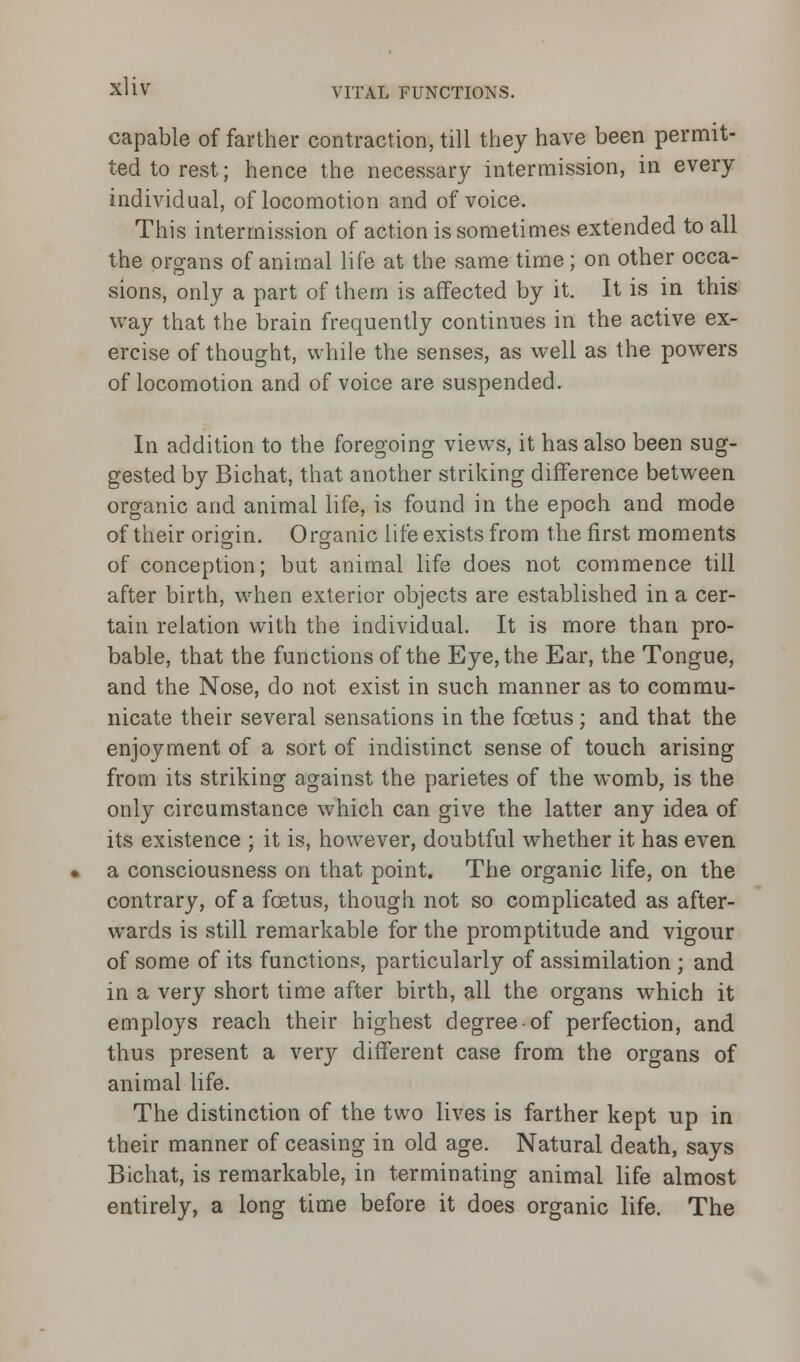 capable of farther contraction, till they have been permit- ted to rest; hence the necessary intermission, in every individual, of locomotion and of voice. This intermission of action is sometimes extended to all the organs of animal life at the same time; on other occa- sions, only a part of them is affected by it. It is in this way that the brain frequently continues in the active ex- ercise of thought, while the senses, as well as the powers of locomotion and of voice are suspended. In addition to the foregoing views, it has also been sug- gested by Bichat, that another striking difference between organic and animal life, is found in the epoch and mode of their origin. Organic life exists from the first moments of conception; but animal life does not commence till after birth, when exterior objects are established in a cer- tain relation with the individual. It is more than pro- bable, that the functions of the Eye, the Ear, the Tongue, and the Nose, do not exist in such manner as to commu- nicate their several sensations in the foetus ; and that the enjoyment of a sort of indistinct sense of touch arising from its striking against the parietes of the womb, is the only circumstance which can give the latter any idea of its existence ; it is, however, doubtful whether it has even a consciousness on that point. The organic life, on the contrary, of a foetus, though not so complicated as after- wards is still remarkable for the promptitude and vigour of some of its functions, particularly of assimilation ; and in a very short time after birth, all the organs which it employs reach their highest degree of perfection, and thus present a very different case from the organs of animal life. The distinction of the two lives is farther kept up in their manner of ceasing in old age. Natural death, says Bichat, is remarkable, in terminating animal life almost entirely, a long time before it does organic life. The