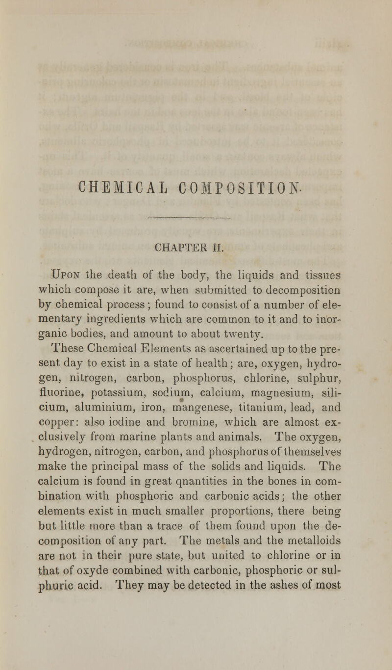 CHEMICAL COMPOSITION. CHAPTER II. Upon the death of the body, the liquids and tissues which compose it are, when submitted to decomposition by chemical process ; found to consist of a number of ele- mentary ingredients which are common to it and to inor- ganic bodies, and amount to about twenty. These Chemical Elements as ascertained up to the pre- sent day to exist in a state of health; are, oxygen, hydro- gen, nitrogen, carbon, phosphorus, chlorine, sulphur, fluorine, potassium, sodium, calcium, magnesium, sili- cium, aluminium, iron, mangenese, titanium, lead, and copper: also iodine and bromine, which are almost ex- clusively from marine plants and animals. The oxygen, hydrogen, nitrogen, carbon, and phosphorus of themselves make the principal mass of the solids and liquids. The calcium is found in great qnantities in the bones in com- bination with phosphoric and carbonic acids; the other elements exist in much smaller proportions, there being but little more than a trace of them found upon the de- composition of any part. The metals and the metalloids are not in their pure state, but united to chlorine or in that of oxyde combined with carbonic, phosphoric or sul- phuric acid. They may be detected in the ashes of most