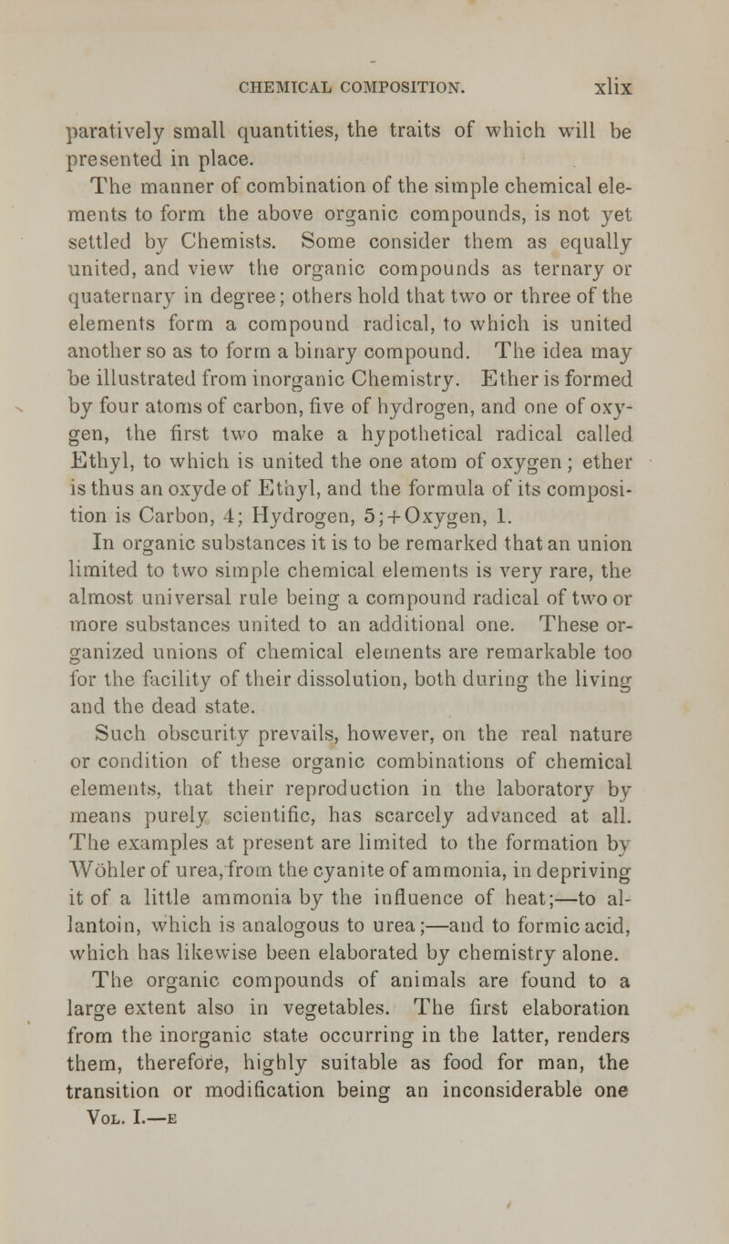 paratively small quantities, the traits of which will be presented in place. The manner of combination of the simple chemical ele- ments to form the above organic compounds, is not yet settled by Chemists. Some consider them as equally united, and view the organic compounds as ternary or quaternary in degree; others hold that two or three of the elements form a compound radical, to which is united another so as to form a binary compound. The idea may be illustrated from inorganic Chemistry. Ether is formed by four atoms of carbon, five of hydrogen, and one of oxy- gen, the first two make a hypothetical radical called Ethyl, to which is united the one atom of oxygen; ether is thus an oxyde of Ethyl, and the formula of its composi- tion is Carbon, 4; Hydrogen, 5; + Oxygen, 1. In organic substances it is to be remarked that an union limited to two simple chemical elements is very rare, the almost universal rule being a compound radical of two or more substances united to an additional one. These or- ganized unions of chemical elements are remarkable too for the facility of their dissolution, both during the living and the dead state. Such obscurity prevails, however, on the real nature or condition of these organic combinations of chemical elements, that their reproduction in the laboratory by means purely scientific, has scarcely advanced at all. The examples at present are limited to the formation by Wohler of urea, from the cyanite of ammonia, in depriving it of a little ammonia by the influence of heat;—to al- lantoin, which is analogous to urea;—and to formic acid, which has likewise been elaborated by chemistry alone. The organic compounds of animals are found to a large extent also in vegetables. The first elaboration from the inorganic state occurring in the latter, renders them, therefore, highly suitable as food for man, the transition or modification being an inconsiderable one Vol. I.—e