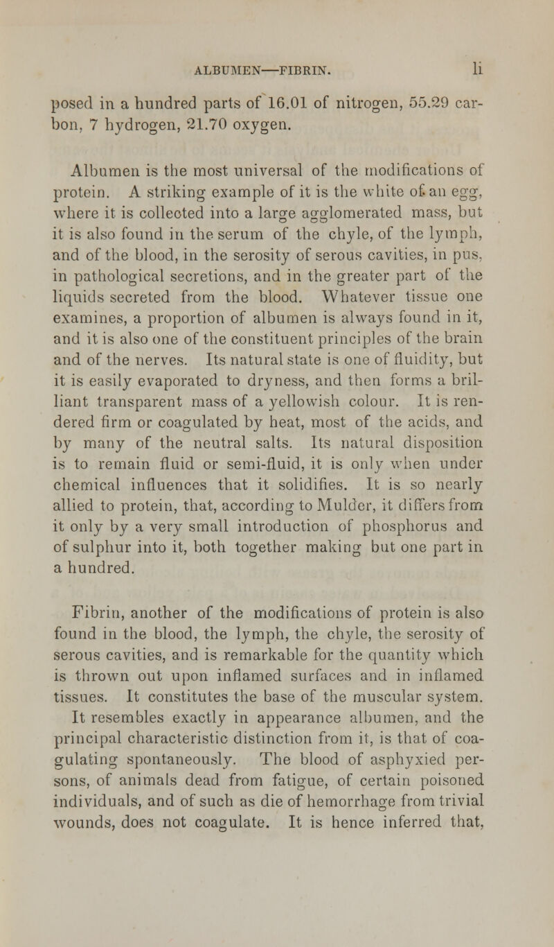 posed in a hundred parts of 16.01 of nitrogen, 55.29 car- bon, 7 hydrogen, 21.70 oxygen. Albumen is the most universal of the modifications of protein. A striking example of it is the white of an egg, where it is collected into a large agglomerated mass, but it is also found in the serum of the chyle, of the lymph, and of the blood, in the serosity of serous cavities, in pus. in pathological secretions, and in the greater part of the liquids secreted from the blood. Whatever tissue one examines, a proportion of albumen is always found in it, and it is also one of the constituent principles of the brain and of the nerves. Its natural state is one of fluidity, but it is easily evaporated to dryness, and then forms a bril- liant transparent mass of a yellowish colour. It is ren- dered firm or coagulated by heat, most of the acids, and by many of the neutral salts. Its natural disposition is to remain fluid or semi-fluid, it is only when under chemical influences that it solidifies. It is so nearly allied to protein, that, according to Mulder, it differs from it only by a very small introduction of phosphorus and of sulphur into it, both together making but one part in a hundred. Fibrin, another of the modifications of protein is also found in the blood, the lymph, the chyle, the serosity of serous cavities, and is remarkable for the quantity which is thrown out upon inflamed surfaces and in inflamed tissues. It constitutes the base of the muscular system. It resembles exactly in appearance albumen, and the principal characteristic distinction from it, is that of coa- gulating spontaneously. The blood of asphyxied per- sons, of animals dead from fatigue, of certain poisoned individuals, and of such as die of hemorrhage from trivial wounds, does not coagulate. It is hence inferred that,