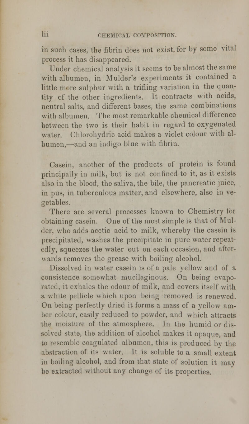 in such cases, the fibrin does not exist, for by some vital process it has disappeared. Under chemical analysis it seems to be almost the same with albumen, in Mulder's experiments it contained a little more sulphur with a trifling variation in the quan- tity of the other ingredients. It contracts with acids, neutral salts, and different bases, the same combinations with albumen. The most remarkable chemical difference between the two is their habit in regard to oxygenated water. Chlorohydric acid makes a violet colour with al- bumen,—and an indigo blue with fibrin. Casein, another of the products of protein is found principally in milk, but is not confined to it, as it exists also in the blood, the saliva, the bile, the pancreatic juice, in pus, in tuberculous matter, and elsewhere, also in ve- getables. There are several processes known to Chemistry for obtaining casein. One of the most simple is that of Mul- der, who adds acetic acid to milk, whereby the casein is precipitated, washes the precipitate in pure water repeat- edly, squeezes the water out on each occasion, and after- wards removes the grease with boiling alcohol. Dissolved in water casein is of a pale yellow and of a consistence somewhat mucilaginous. On being evapo- rated, it exhales the odour of milk, and covers itself with a white pellicle which upon being removed is renewed. On being perfectly dried it forms a mass of a yellow am- ber colour, easily reduced to powder, and which attracts the moisture of the atmosphere. In the humid or dis- solved state, the addition of alcohol makes it opaque, and to resemble coagulated albumen, this is produced by the abstraction of its water. It is soluble to a small extent in boiling alcohol, and from that state of solution it may be extracted without any change of its properties.