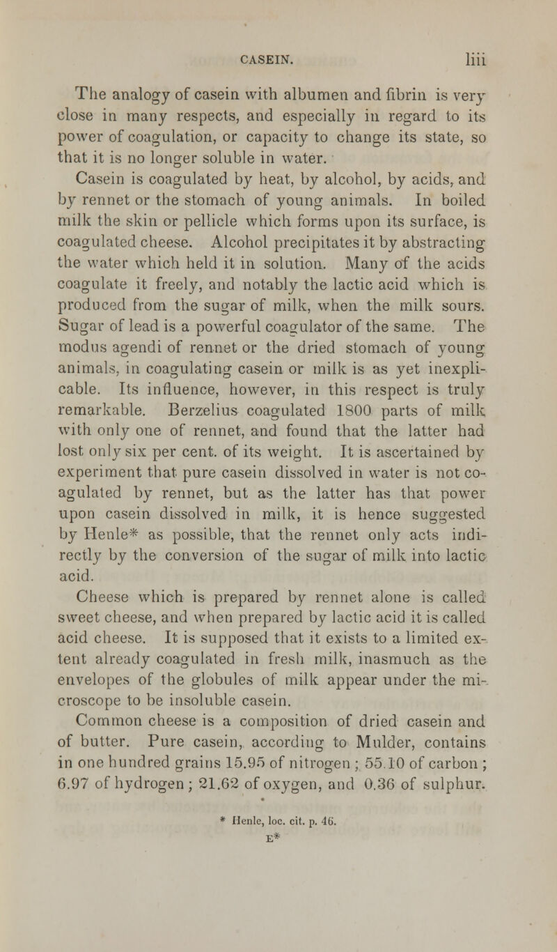 The analogy of casein with albumen and fibrin is very close in many respects, and especially in regard to its power of coagulation, or capacity to change its state, so that it is no longer soluble in water. Casein is coagulated by heat, by alcohol, by acids, and by rennet or the stomach of young animals. In boiled milk the skin or pellicle which forms upon its surface, is coagulated cheese. Alcohol precipitates it by abstracting the water which held it in solution. Many of the acids coagulate it freely, and notably the lactic acid which is produced from the sugar of milk, when the milk sours. Sugar of lead is a powerful coa^ulator of the same. The modus agendi of rennet or the dried stomach of young animals, in coagulating casein or milk is as yet inexpli- cable. Its influence, however, in this respect is truly remarkable. Berzelius coagulated 1800 parts of milk with only one of rennet, and found that the latter had lost only six per cent, of its weight. It is ascertained by experiment that pure casein dissolved in water is not co- agulated by rennet, but as the latter has that power upon casein dissolved in milk, it is hence suggested by Henle* as possible, that the rennet only acts indi- rectly by the conversion of the sugar of milk into lactic acid. Cheese which is prepared by rennet alone is called sweet cheese, and when prepared by lactic acid it is called acid cheese. It is supposed that it exists to a limited ex- tent already coagulated in fresh milk, inasmuch as the envelopes of the globules of milk appear under the mi- croscope to be insoluble casein. Common cheese is a composition of dried casein and of butter. Pure casein, according to Mulder, contains in one hundred grains 15.95 of nitrogen ; 55.10 of carbon ; 6.97 of hydrogen; 21.62 of oxygen, and 0.36 of sulphur. * Henlc, loc. cit. p. 46. E*