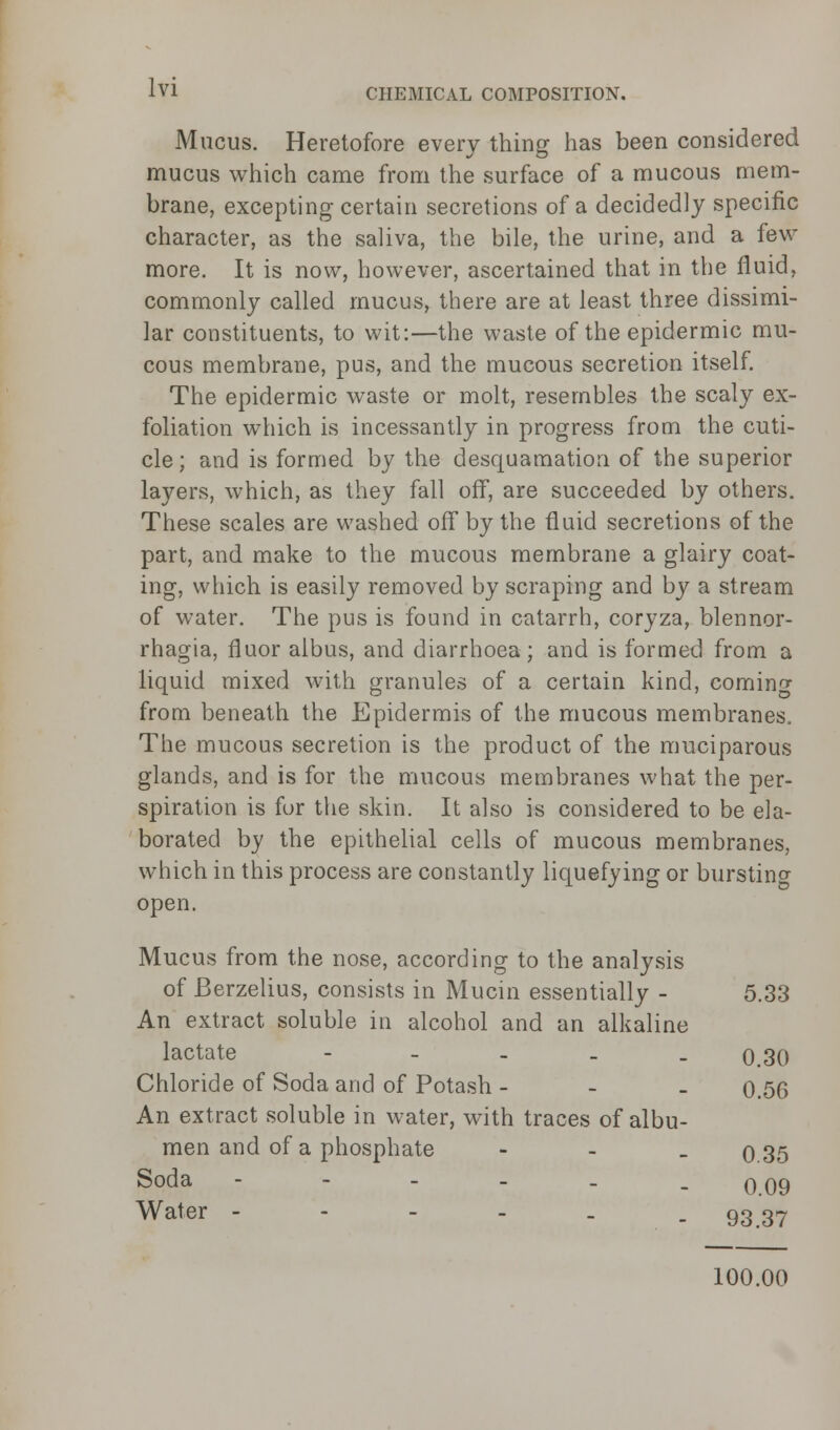 Mucus. Heretofore every thing has been considered mucus which came from the surface of a mucous mem- brane, excepting certain secretions of a decidedly specific character, as the saliva, the bile, the urine, and a few more. It is now, however, ascertained that in the fluid, commonly called mucus, there are at least three dissimi- lar constituents, to wit:—the waste of the epidermic mu- cous membrane, pus, and the mucous secretion itself. The epidermic waste or molt, resembles the scaly ex- foliation which is incessantly in progress from the cuti- cle; and is formed by the desquamation of the superior layers, which, as they fall off, are succeeded by others. These scales are washed off by the fluid secretions of the part, and make to the mucous membrane a glairy coat- ing, which is easily removed by scraping and by a stream of water. The pus is found in catarrh, coryza, blennor- rhagia, fluor albus, and diarrhoea; and is formed from a liquid mixed with granules of a certain kind, coming from beneath the Epidermis of the mucous membranes. The mucous secretion is the product of the muciparous glands, and is for the mucous membranes what the per- spiration is for the skin. It also is considered to be ela- borated by the epithelial cells of mucous membranes, which in this process are constantly liquefying or bursting open. Mucus from the nose, according to the analysis of Berzelius, consists in Mucin essentially - 5.33 An extract soluble in alcohol and an alkaline lactate - 0.30 Chloride of Soda and of Potash - 0.56 An extract soluble in water, with traces of albu- men and of a phosphate - - - 0 35 Soda -----. o.09 Water - - - - . - 93.37 100.00