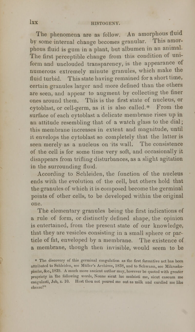 The phenomena are as follow. An amorphous fluid by some internal change becomes granular. This amor- phous fluid is gum in a plant, but albumen in an animal. The first perceptible change from this condition of uni- form and unclouded transparency, is the appearance of numerous extremely minute granules, which make the fluid turbid. This state having remained for a short time, certain granules larger and more defined than the others are seen, and appear to augment by collecting the finer ones around them. This is the first state of nucleus, or cytoblast, or cell-germ, as it is also called.* From the surface of each cytoblast a delicate membrane rises up in an attitude resembling that of a watch glass to the dial; this membrane increases in extent and magnitude, until it envelops the cytoblast so completely that the latter is seen merely as a nucleus on its wall. The consistence of the cell is for some time very soft, and occasionally it disappears from trifling disturbances, as a slight agitation in the surrounding fluid. According to Schleiden, the function of the nucleus ends with the evolution of the cell, but others hold that the granules of which it is composed become the germinal points of other cells, to be developed within the original one. The elementary granules being the first indications of a rule of form, or distinctly defined shape, the opinion is entertained, from the present state of our knowledge, that they are vesicles consisting in a small sphere or par- ticle of fat, enveloped by a membrane. The existence of a membrane, though then invisible, would seem to be * The discovery of this germinal coagulation as the first formative act has been attributed to Schleiden, see Mailer's Archives, 1838, and to Schwann, sec Mikrosko- pische, &c, 1839. A much more ancient author may, however be quoted with greater propriety in the following words, Nonne sicut lac mulsisti me, sicut caseum me coagulasti, Job, x. 10. Hast thou not poured me out as milk and curdled me like cheese?