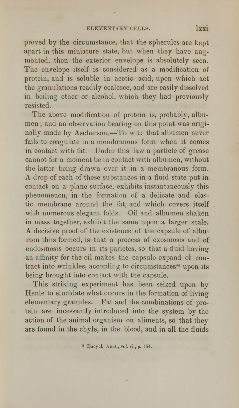 proved by the circumstance, that the spherules are kept apart in this miniature state, but when they have aug- mented, then the exterior envelope is absolutely seen. The envelope itself is considered as a modification of protein, and is soluble in acetic acid, upon which act the granulations readily coalesce, and are easily dissolved in boiling ether or alcohol, which they had previously resisted. The above modification of protein is, probably, albu- men ; and an observation bearing on this point was origi- nally made by Ascherson.—To wit: that albumen never fails to coagulate in a membranous form when it comes in contact with fat. Under this law a particle of grease cannot for a moment be in contact with albumen, without the latter being drawn over it in a membranous form. A drop of each of these substances in a fluid state put in contact on a plane surface, exhibits instantaneously this phenomenon, in the formation of a delicate and elas- tic membrane around the fat, and which covers itself with numerous elegant folds. Oil and albumen shaken in mass together, exhibit the same upon a larger scale. A decisive proof of the existence of the capsule of albu- men thus formed, is that a process of exosmosis and of endosmosis occurs in its parietes, so that a fluid having an affinity for the oil makes the capsule expand or con- tract into wrinkles, according to circumstances* upon its being brought into contact with the capsule. This striking experiment has been seized upon by Henle to elucidate what occurs in the formation of living elementary granules. Fat and the combinations of pro- tein are incessantly introduced into the system by the action of the animal organism on aliments, so that they are found in the chyle, in the blood, and in all the fluids
