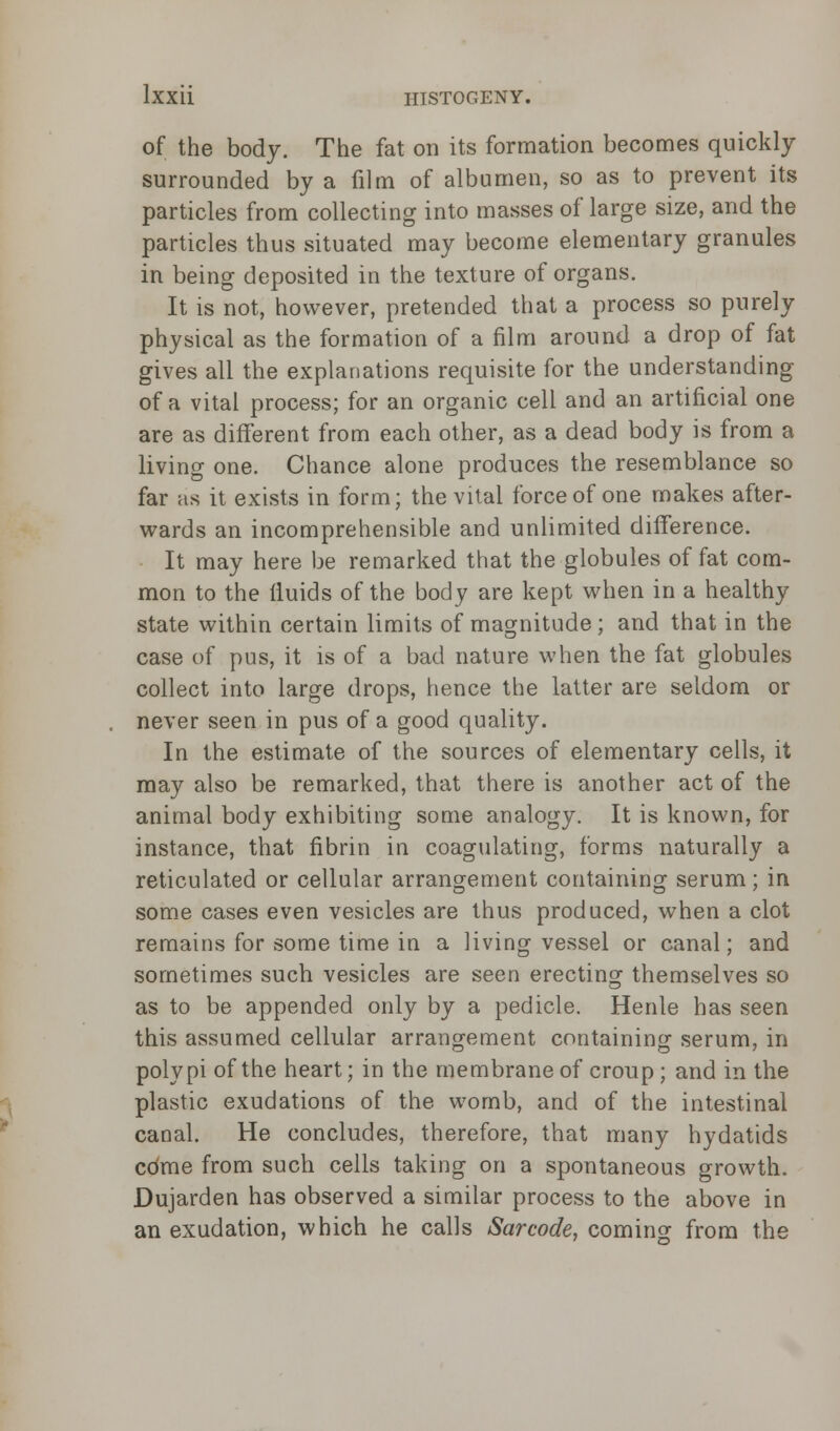 of the body. The fat on its formation becomes quickly surrounded by a film of albumen, so as to prevent its particles from collecting into masses of large size, and the particles thus situated may become elementary granules in being deposited in the texture of organs. It is not, however, pretended that a process so purely physical as the formation of a film around a drop of fat gives all the explanations requisite for the understanding of a vital process; for an organic cell and an artificial one are as different from each other, as a dead body is from a living one. Chance alone produces the resemblance so far as it exists in form; the vital force of one makes after- wards an incomprehensible and unlimited difference. It may here be remarked that the globules of fat com- mon to the fluids of the body are kept when in a healthy state within certain limits of magnitude; and that in the case of pus, it is of a bad nature when the fat globules collect into large drops, hence the latter are seldom or never seen in pus of a good quality. In the estimate of the sources of elementary cells, it may also be remarked, that there is another act of the animal body exhibiting some analogy. It is known, for instance, that fibrin in coagulating, forms naturally a reticulated or cellular arrangement containing serum; in some cases even vesicles are thus produced, when a clot remains for some time in a living vessel or canal; and sometimes such vesicles are seen erecting themselves so as to be appended only by a pedicle. Henle has seen this assumed cellular arrangement containing serum, in polypi of the heart; in the membrane of croup; and in the plastic exudations of the womb, and of the intestinal canal. He concludes, therefore, that many hydatids come from such cells taking on a spontaneous growth. Dujarden has observed a similar process to the above in an exudation, which he calls Sarcode, coming from the