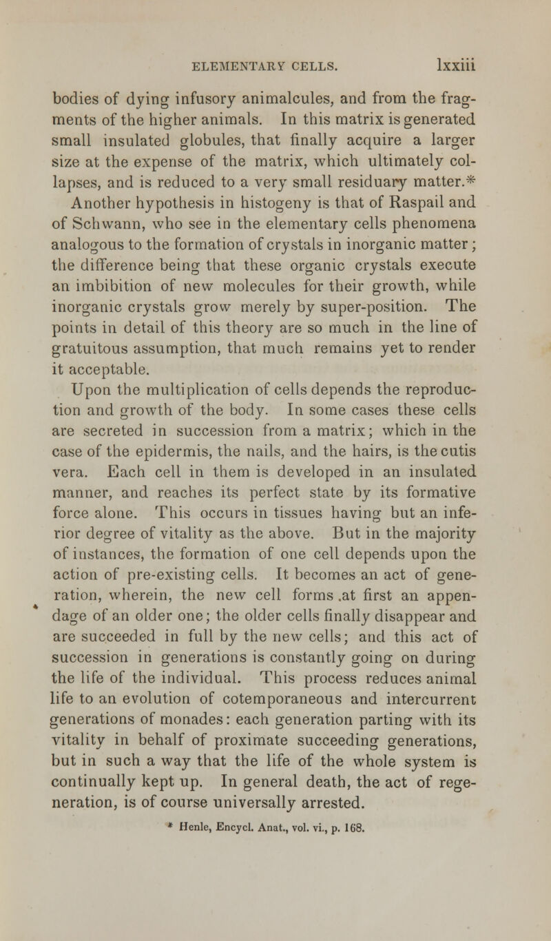 bodies of dying infusory animalcules, and from the frag- ments of the higher animals. In this matrix is generated small insulated globules, that finally acquire a larger size at the expense of the matrix, which ultimately col- lapses, and is reduced to a very small residuary matter.* Another hypothesis in histogeny is that of Raspail and of Schwann, who see in the elementary cells phenomena analogous to the formation of crystals in inorganic matter; the difference being that these organic crystals execute an imbibition of new molecules for their growth, while inorganic crystals grow merely by super-position. The points in detail of this theory are so much in the line of gratuitous assumption, that much remains yet to render it acceptable. Upon the multiplication of cells depends the reproduc- tion and growth of the body. In some cases these cells are secreted in succession from a matrix; which in the case of the epidermis, the nails, and the hairs, is the cutis vera. Each cell in them is developed in an insulated manner, and reaches its perfect state by its formative force alone. This occurs in tissues having but an infe- rior degree of vitality as the above. But in the majority of instances, the formation of one cell depends upon the action of pre-existing cells. It becomes an act of gene- ration, wherein, the new cell forms .at first an appen- dage of an older one; the older cells finally disappear and are succeeded in full by the new cells; and this act of succession in generations is constantly going on during the life of the individual. This process reduces animal life to an evolution of cotemporaneous and intercurrent generations of monades: each generation parting with its vitality in behalf of proximate succeeding generations, but in such a way that the life of the whole system is continually kept up. In general death, the act of rege- neration, is of course universally arrested.