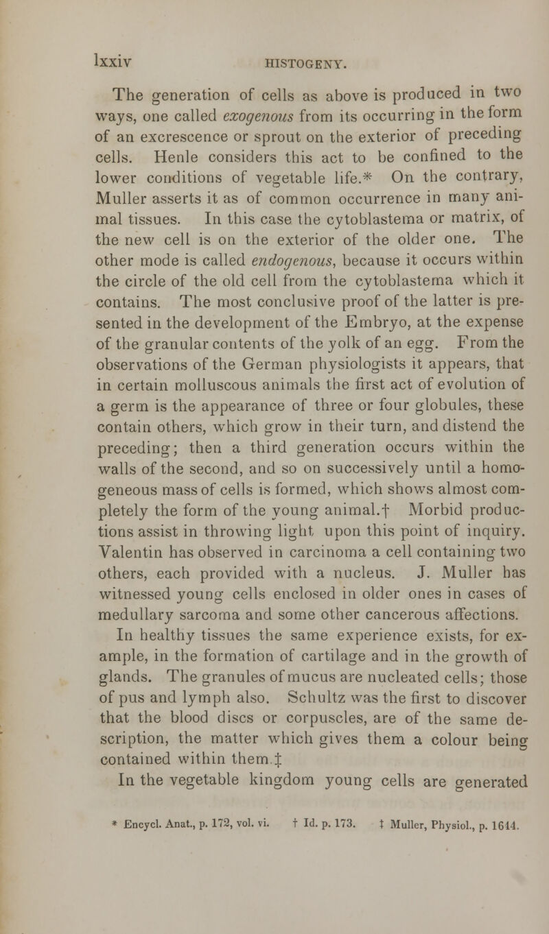 The generation of cells as above is produced in two ways, one called exogenous from its occurring in the form of an excrescence or sprout on the exterior of preceding cells. Henle considers this act to be confined to the lower conditions of vegetable life.* On the contrary, Muller asserts it as of common occurrence in many ani- mal tissues. In this case the cytoblastema or matrix, of the new cell is on the exterior of the older one. The other mode is called endogenous, because it occurs within the circle of the old cell from the cytoblastema which it contains. The most conclusive proof of the latter is pre- sented in the development of the Embryo, at the expense of the granular contents of the yolk of an egg. From the observations of the German physiologists it appears, that in certain molluscous animals the first act of evolution of a germ is the appearance of three or four globules, these contain others, which grow in their turn, and distend the preceding; then a third generation occurs within the walls of the second, and so on successively until a homo- geneous mass of cells is formed, which shows almost com- pletely the form of the young animal.f Morbid produc- tions assist in throwing light upon this point of inquiry. Valentin has observed in carcinoma a cell containing two others, each provided with a nucleus. J. Muller has witnessed young cells enclosed in older ones in cases of medullary sarcoma and some other cancerous affections. In healthy tissues the same experience exists, for ex- ample, in the formation of cartilage and in the growth of glands. The granules of mucus are nucleated cells; those of pus and lymph also. Schultz was the first to discover that the blood discs or corpuscles, are of the same de- scription, the matter which gives them a colour being contained within them.| In the vegetable kingdom young cells are generated * Encycl. Anat., p. 172, vol. vi. t Id. p. 173. t Muller, Physiol., p. 1614.