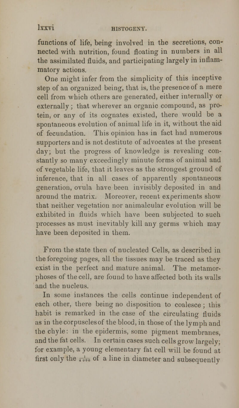 functions of life, being involved in the secretions, con- nected with nutrition, found floating in numbers in all the assimilated fluids, and participating largely in inflam- matory actions. One might infer from the simplicity of this inceptive step of an organized being, that is, the presence of a mere cell from which others are generated, either internally or externally; that wherever an organic compound, as pro- tein, or any of its cognates existed, there would be a spontaneous evolution of animal life in it, without the aid of fecundation. This opinion has in fact had numerous supporters and is not destitute of advocates at the present day; but the progress of knowledge is revealing con- stantly so many exceedingly minute forms of animal and of vegetable life, that it leaves as the strongest ground of inference, that in all cases of apparently spontaneous generation, ovula have been invisibly deposited in and around the matrix. Moreover, recent experiments show that neither vegetation nor animalcular evolution will be exhibited in fluids which have been subjected to such processes as must inevitably kill any germs which may have been deposited in them. From the state then of nucleated Cells, as described in the foregoing pages, all the tissues may be traced as they exist in the perfect and mature animal. The metamor- phoses of the cell, are found to have affected both its walls and the nucleus. In some instances the cells continue independent of each other, there being no disposition to coalesce; this habit is remarked in the case of the circulating fluids as in the corpuscles of the blood, in those of the lymph and the chyle: in the epidermis, some pigment membranes, and the fat cells. In certain cases such cells grow largely; for example, a young elementary fat cell will be found at first only the ruVo of a line in diameter and subsequently