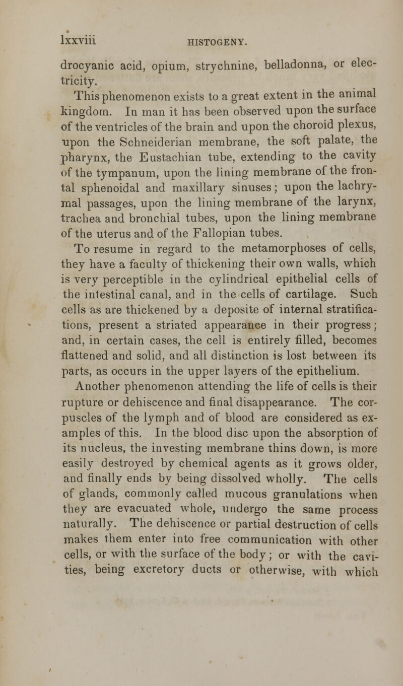 drocyanic acid, opium, strychnine, belladonna, or elec- tricity. This phenomenon exists to a great extent in the animal kingdom. In man it has been observed upon the surface of the ventricles of the brain and upon the choroid plexus, upon the Schneiderian membrane, the soft palate, the pharynx, the Eustachian tube, extending to the cavity of the tympanum, upon the lining membrane of the fron- tal sphenoidal and maxillary sinuses; upon the lachry- mal passages, upon the lining membrane of the larynx, trachea and bronchial tubes, upon the lining membrane of the uterus and of the Fallopian tubes. To resume in regard to the metamorphoses of cells, they have a faculty of thickening their own walls, which is very perceptible in the cylindrical epithelial cells of the intestinal canal, and in the cells of cartilage. Such cells as are thickened by a deposite of internal stratifica- tions, present a striated appearance in their progress; and, in certain cases, the cell is entirely filled, becomes flattened and solid, and all distinction is lost between its parts, as occurs in the upper layers of the epithelium. Another phenomenon attending the life of cells is their rupture or dehiscence and final disappearance. The cor- puscles of the lymph and of blood are considered as ex- amples of this. In the blood disc upon the absorption of its nucleus, the investing membrane thins down, is more easily destroyed by chemical agents as it grows older, and finally ends by being dissolved wholly. The cells of glands, commonly called mucous granulations when they are evacuated whole, undergo the same process naturally. The dehiscence or partial destruction of cells makes them enter into free communication with other cells, or with the surface of the body; or with the cavi- ties, being excretory ducts or otherwise, with which