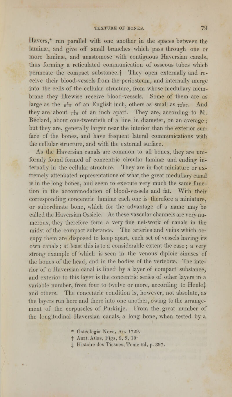Havers,* run parallel with one another in the spaces between the lamina?, and give off small branches which pass through one or more lamina?, and anastomose with contiguous Haversian canals, thus forming a reticulated communication of osseous tubes which permeate the compact substance.f They open externally and re- ceive their blood-vessels from the periosteum, and internally merge into the cells of the cellular structure, from whose medullary mem- brane they likewise receive blood-vessels. Some of them are as large as the j$v of an English inch, others as small as z?W. And they are about tzc of an inch apart. They are, according to M. Beclard, about one-twentieth of a line in diameter, on an average ; but they are, generally larger near the interior than the exterior sur- face of the bones, and have frequent lateral communications with the cellular structure, and with the external surface. As the Haversian canals are common to all bones, they are uni- formly found formed of concentric circular laminae and ending in- ternally in the cellular structure. They are in fact miniature or ex- tremely attenuated representations of what the great medullary canal is in the long bones, and seem to execute very much the same func- tion in the accommodation of blood-vessels and fat. With their corresponding concentric lamina? each one is therefore a miniature, or subordinate bone, which for the advantage of a name may be called the Haversian Ossicle. As these vascular channels are very nu- merous, they therefore form a very fine net-work of canals in the midst of the compact substance. The arteries and veins which oc- cupy them are disposed to keep apart, each set of vessels having its own canals ; at least this is to a considerable extent the case ; a very strong example of which is seen in the venous diploic sinuses of the bones of the head, and in the bodies of the vertebra?. The inte- rior of a Haversian canal is lined by a layer of compact substance, and exterior to this layer is the concentric series of other layers in a variable number, from four to twelve or more, according to Henle| and others. The concentric condition is, however, not absolute, as the layers run here and there into one another, owing to the arrange- ment of the corpuscles of Purkinje. From the great number of the longitudinal Haversian canals, a long bone, when tested by a * Osteologia Nova, An. 1729. f Anat. Atlas, Figs, 8, 9, 10- ^ Histoire des Tissues, Tome 2d, p. 397.