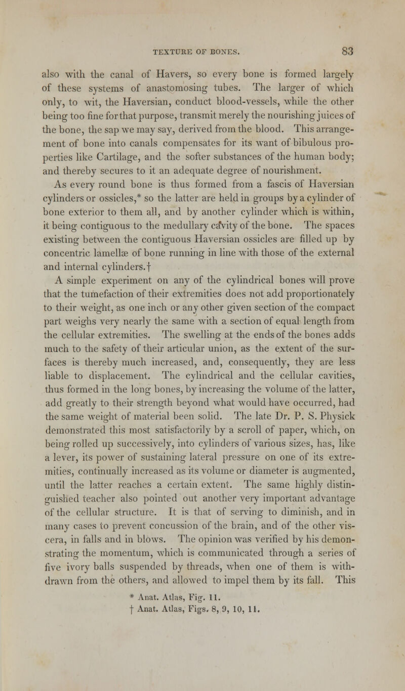 also with the canal of Havers, so every bone is formed largely of these systems of anastomosing tubes. The larger of which only, to wit, the Haversian, conduct blood-vessels, while the other being too fine for that purpose, transmit merely the nourishing juices of the bone, the sap we may say, derived from the blood. This arrange- ment of bone into canals compensates for its want of bibulous pro- perties like Cartilage, and the softer substances of the human body; and thereby secures to it an adequate degree of nourishment. As every round bone is thus formed from a fascis of Haversian cylinders or ossicles,* so the latter are held in groups by a cylinder of bone exterior to them all, and by another cylinder which is within, it being contiguous to the medullary ca*vity of the bone. The spaces existing between the contiguous Haversian ossicles are filled up by concentric lamellae of bone running in line with those of the external and internal cylinders.! A simple experiment on any of the cylindrical bones will prove that the tumefaction of their extremities does not add proportionately to their weight, as one inch or any other given section of the compact part weighs very nearly the same with a section of equal length from the cellular extremities. The swelling at the ends of the bones adds much to the safety of their articular union, as the extent of the sur- faces is thereby much increased, and, consequently, they are less liable to displacement. The cylindrical and the cellular cavities, thus formed in the long bones, by increasing the volume of the latter, add greatly to their strength beyond what would have occurred, had the same weight of material been solid. The late Dr. P. S. Physick demonstrated this most satisfactorily by a scroll of paper, which, on being rolled up successively, into cylinders of various sizes, has, like a lever, its power of sustaining lateral pressure on one of its extre- mities, continually increased as its volume or diameter is augmented, until the latter reaches a certain extent. The same highly distin- guished teacher also pointed out another very important advantage of the cellular structure. It is that of serving to diminish, and in many cases to prevent concussion of the brain, and of the other vis- cera, in falls and in blows. The opinion was verified by his demon- strating the momentum, which is communicated through a series of five ivory balls suspended by threads, when one of them is with- drawn from the others, and allowed to impel them by its fall. This * Anat. Atlas, Fig. 11. f Anat. Atlas, Figs. 8, 0, 10, 11.