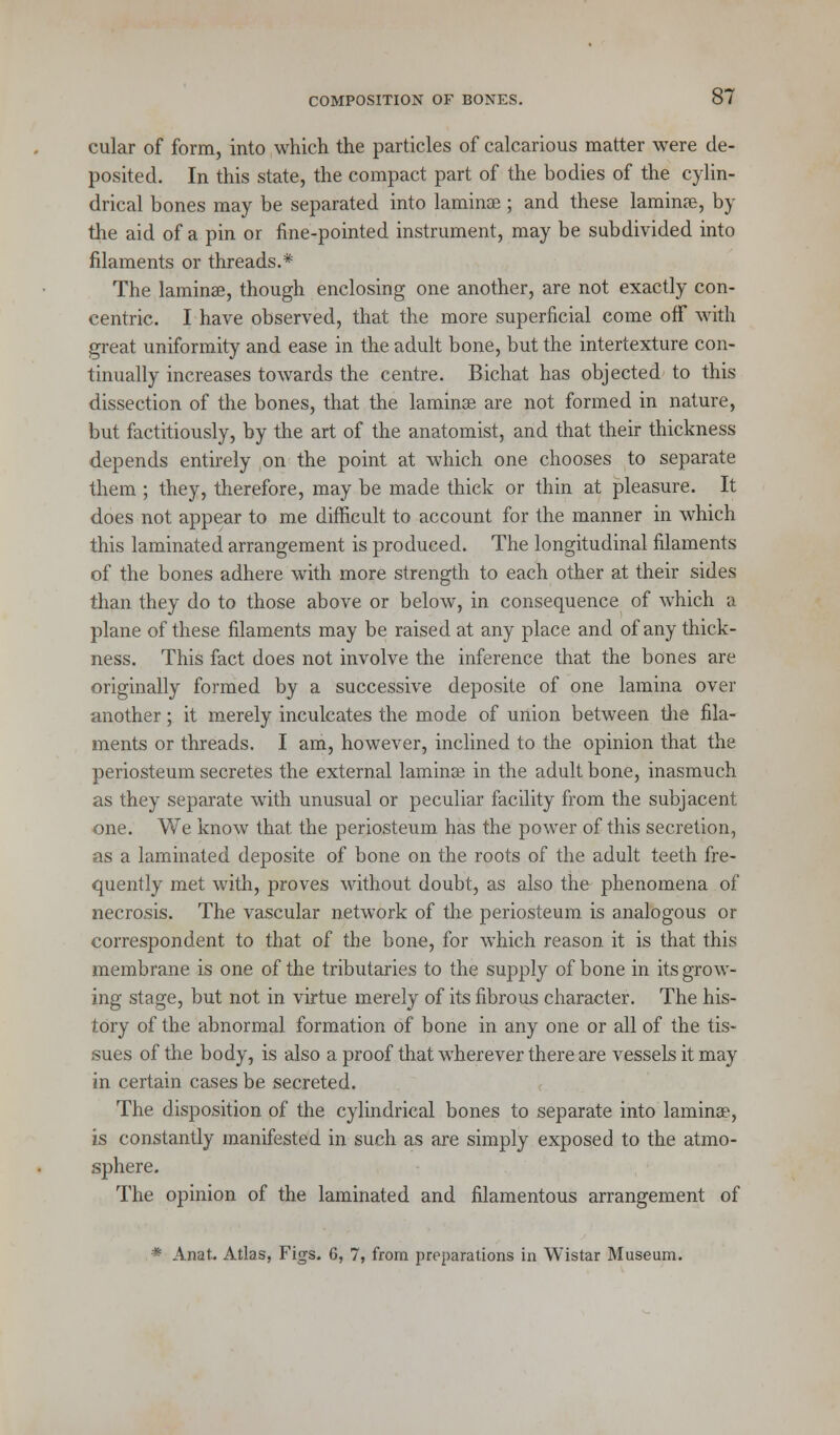 cular of form, into which the particles of calcarious matter were de- posited. In this state, the compact part of the bodies of the cylin- drical bones may be separated into laminae; and these laminae, by the aid of a pin or fine-pointed instrument, may be subdivided into filaments or threads.* The lamina?, though enclosing one another, are not exactly con- centric. I have observed, that the more superficial come off with great uniformity and ease in the adult bone, but the intertexture con- tinually increases towards the centre. Bichat has objected to this dissection of the bones, that the laminae are not formed in nature, but factitiously, by the art of the anatomist, and that their thickness depends entirely on the point at which one chooses to separate them ; they, therefore, may be made thick or thin at pleasure. It does not appear to me difficult to account for the manner in which this laminated arrangement is produced. The longitudinal filaments of the bones adhere with more strength to each other at their sides than they do to those above or below, in consequence of which a plane of these filaments may be raised at any place and of any thick- ness. This fact does not involve the inference that the bones are originally formed by a successive deposite of one lamina over another; it merely inculcates the mode of union between the fila- ments or threads. I am, however, inclined to the opinion that the periosteum secretes the external lamina? in the adult bone, inasmuch as they separate with unusual or peculiar facility from the subjacent one. We know that the periosteum has the power of this secretion, as a laminated deposite of bone on the roots of the adult teeth fre- quently met with, proves without doubt, as also the phenomena of necrosis. The vascular network of the periosteum is analogous or correspondent to that of the bone, for which reason it is that this membrane is one of the tributaries to the supply of bone in its grow- ing stage, but not in virtue merely of its fibrous character. The his- tory of the abnormal formation of bone in any one or all of the tis- sues of the body, is also a proof that wherever there are vessels it may in certain cases be secreted. The disposition of the cylindrical bones to separate into lamina?, is constantly manifested in such as are simply exposed to the atmo- sphere. The opinion of the laminated and filamentous arrangement of * Anat. Atlas, Figs. 6, 7, from preparations in Wistar Museum.