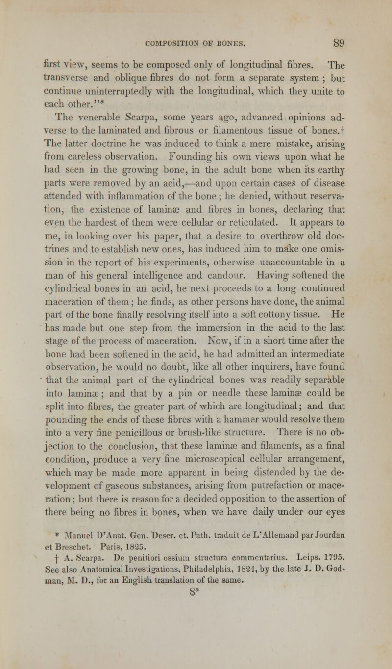first view, seems to be composed only of longitudinal fibres. The transverse and oblique fibres do not form a separate system ; but continue uninterruptedly with the longitudinal, which they unite to each other.* The venerable Scarpa, some years ago, advanced opinions ad- verse to the laminated and fibrous or filamentous tissue of bones, f The latter doctrine he was induced to think a mere mistake, arising from careless observation. Founding his own views upon what he had seen in the growing bone, in the adult bone when its earthy parts were removed by an acid,—and upon certain cases of disease attended with inflammation of the bone ; he denied, without reserva- tion, the existence of laminae and fibres in bones, declaring that even the hardest of them were cellular or reticulated. It appears to me, in looking over his paper, that a desire to overthrow old doc- trines and to establish new ones, has induced him to make one omis- sion in the report of his experiments, otherwise unaccountable in a man of his general intelligence and candour. Having softened the cylindrical bones in an acid, he next proceeds to a long continued maceration of them; he finds, as other persons have done, the animal part of the bone finally resolving itself into a soft cottony tissue. He has made but one step from the immersion in the acid to the last stage of the process of maceration. Now, if in a short time after the bone had been softened in the acid, he had admitted an intermediate observation, he would no doubt, like all other inquirers, have found • that the animal part of the cylindrical bones was readily separable into laminae; and that by a pin or needle these laminae could be split into fibres, the greater part of which are longitudinal; and that pounding the ends of these fibres with a hammer would resolve them into a very fine penicillous or brush-like structure. There is no ob- jection to the conclusion, that these laminae and filaments, as a final condition, produce a very fine microscopical cellular arrangement, which may be made more apparent in being distended by the de- velopment of gaseous substances, arising from putrefaction or mace- ration ; but there is reason for a decided opposition to the assertion of there being no fibres in bones, when we have daily under our eyes * Manuel D'Anat. Gen. Descr. et. Path, traduit de L'Allemand par Jourdan et Breschet. Paris, 1825. f A. Scarpa. De penitiori ossium structura commentarius. Leips. 1795. See also Anatomical Investigations, Philadelphia, 1824, by the late J. D. God- inan, M. D., for an English, translation of the same.