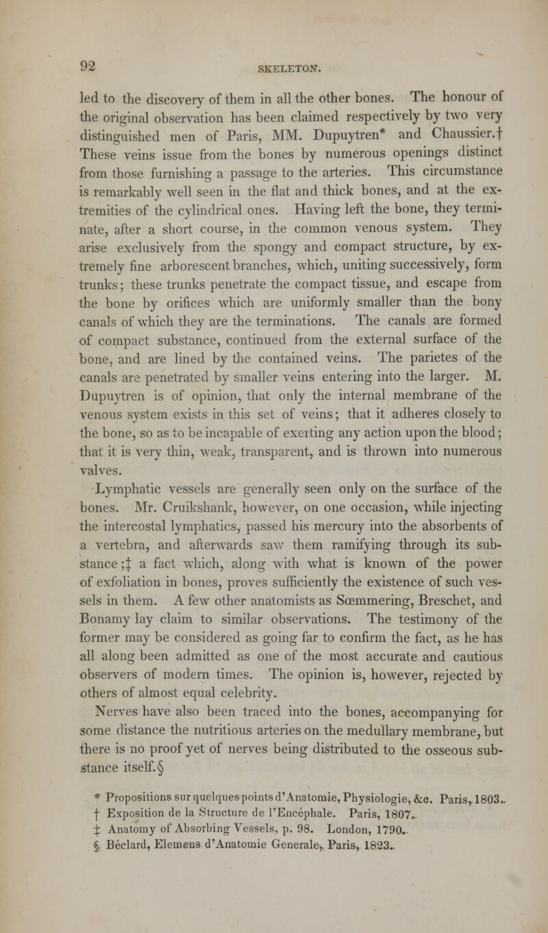 led to the discover}' of them in all the other bones. The honour of the original observation has been claimed respectively by two very distinguished men of Paris, MM. Dupuytren* and Chaussier.f These veins issue from the bones by numerous openings distinct from those furnishing a passage to the arteries. This circumstance is remarkably well seen in the flat and thick bones, and at the ex- tremities of the cylindrical ones. Having left the bone, they termi- nate, after a short course, in the common venous system. They arise exclusively from the spongy and compact structure, by ex- tremely fine arborescent branches, which, uniting successively, form trunks; these trunks penetrate the compact tissue, and escape from the bone by orifices which are uniformly smaller than the bony canals of which they are the terminations. The canals are formed of compact substance, continued from the external surface of the bone, and are lined by the contained veins. The parietes of the canals are penetrated by smaller veins entering into the larger. M. Dupuytren is of opinion, that only the internal membrane of the venous system exists in this set of veins; that it adheres closely to the bone, so as to be incapable of exerting any action upon the blood; that it is very thin, weak, transparent, and is thrown into numerous valves. Lymphatic vessels are generally seen only on the surface of the bones. Mr. Cruikshank, however, on one occasion, while injecting the intercostal lymphatics, passed his mercury into the absorbents of a vertebra, and afterwards saw them ramifying through its sub- stance ;| a fact which, along with what is known of the power of exfoliation in bones, proves sufficiently the existence of such ves- sels in them. A few other anatomists as Soemmering, Breschet, and Bonamy lay claim to similar observations. The testimony of the former may be considered as going far to confirm the fact, as he has all along been admitted as one of the most accurate and cautious observers of modern times. The opinion is, however, rejected br- others of almost equal celebrity. Nerves have also been traced into the bones, accompanying for some distance the nutritious arteries on the medullary membrane, but there is no proof yet of nerves being distributed to the osseous sub- stance itself. § * Propositions sur quelques points d'Anatomie, Physiologie, &c. Paris, 1803- -f- Exposition de la Structure de l'Encephale. Paris, 1807.. ^ Anatomy of Absorbing Vessels, p. 98. London, 1790- § Beclard, Elemens d'Anatomie General^, Paris, 1823..