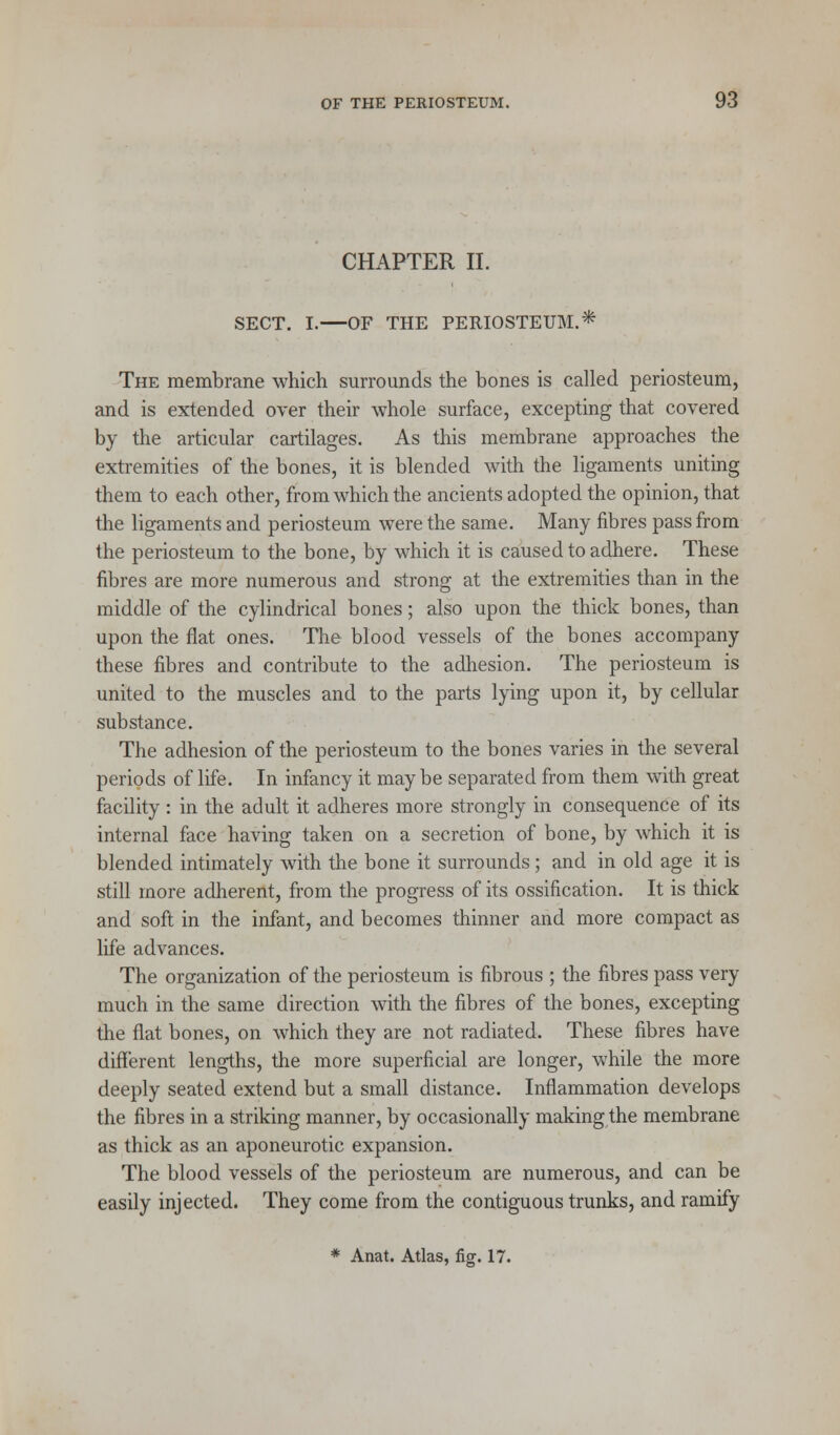 CHAPTER II. SECT. I.—OF THE PERIOSTEUM.* The membrane which surrounds the bones is called periosteum, and is extended over their whole surface, excepting that covered by the articular cartilages. As this membrane approaches the extremities of the bones, it is blended with the ligaments uniting them to each other, from which the ancients adopted the opinion, that the ligaments and periosteum were the same. Many fibres pass from the periosteum to the bone, by which it is caused to adhere. These fibres are more numerous and strong at the extremities than in the middle of the cylindrical bones; also upon the thick bones, than upon the flat ones. The blood vessels of the bones accompany these fibres and contribute to the adhesion. The periosteum is united to the muscles and to the parts lying upon it, by cellular substance. The adhesion of the periosteum to the bones varies in the several periods of life. In infancy it maybe separated from them with great facility : in the adult it adheres more strongly in consequence of its internal face having taken on a secretion of bone, by which it is blended intimately with the bone it surrounds; and in old age it is still more adherent, from the progress of its ossification. It is thick and soft in the infant, and becomes thinner and more compact as life advances. The organization of the periosteum is fibrous ; the fibres pass very much in the same direction with the fibres of the bones, excepting the flat bones, on which they are not radiated. These fibres have different lengths, the more superficial are longer, while the more deeply seated extend but a small distance. Inflammation develops the fibres in a striking manner, by occasionally making the membrane as thick as an aponeurotic expansion. The blood vessels of the periosteum are numerous, and can be easily injected. They come from the contiguous trunks, and ramify